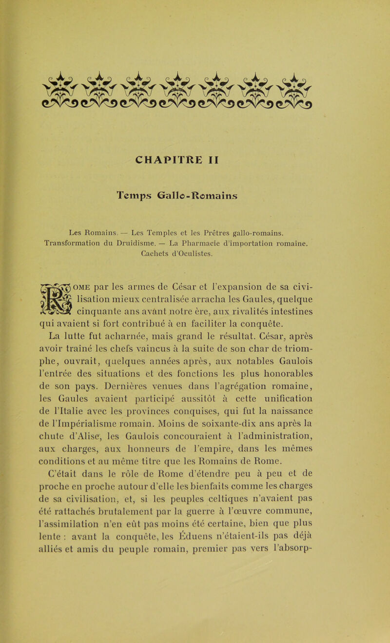 Temps Gallo-Romains Les Romains. — Les Temples et les Prêtres gallo-romains. Transformation du Druidisme. — La Pharmacie d’importation romaine. Cachets d’Oculistes. ome par les armes de César et l’expansion de sa civi- lisation mieux centralisée arracha les Gaules, quelque cinquante ans avànt notre ère, aux rivalités intestines qui avaient si fort contribué à en faciliter la conquête. La lutte fut acharnée, mais grand le résultat. César, après avoir traîné les chefs vaincus à la suite de son char de triom- phe, ouvrait, quelques années après, aux notables Gaulois l’entrée des situations et des fonctions les plus honorables de son pays. Dernières venues dans l’agrégation romaine, les Gaules avaient participé aussitôt à cette unification de l’Italie avec les provinces conquises, qui fut la naissance de l’Impérialisme romain. Moins de soixante-dix ans après la chute d’Alise, les Gaulois concouraient à l’administration, aux charges, aux honneurs de l'empire, dans les mêmes conditions et au même titre que les Romains de Rome. C’était dans le rôle de Rome d’étendre peu à peu et de proche en proche autour d’elle les bienfaits comme les charges de sa civilisation, et, si les peuples celtiques n’avaient pas été rattachés brutalement par la guerre à l’œuvre commune, l’assimilation n’en eût pas moins été certaine, bien que plus lente : avant la conquête, les Éduens n’étaient-ils pas déjà alliés et amis du peuple romain, premier pas vers l absorp-