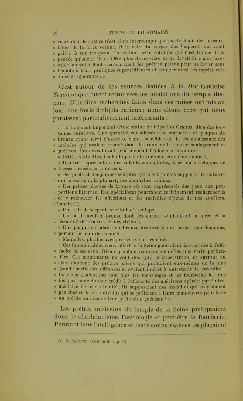 « rieux dont le silence n’est alors interrompu que par le chant des oiseaux, « hôtes de la forêt voisine, et la voix du berger des Vergerots qui vient « paître là son troupeau. En visitant cette solitude, qui n’est frappé de la « pensée qu'aucun lieu n’offre plus de mystère et ne devait être plus favo- « rable au voile dont s’entouraient les prêtres païens pour se livrer sans « trouble à leurs pratiques superstitieuses et frapper ainsi les esprits cré- « dules et ignorants ? » C’est autour de ces sources dédiées à la Deci Gauloise Sequana que furent retrouvées les fondations du temple dis- paru. D’habiles recherches faites dans ces ruines ont mis au jour une foule d’objets curieux; nous citons ceux qui nous paraissent particulièrement intéressants : « Un fragment important d’une statue de l’Apollon Granus, dieu des fon- « taines curatives. Une quantité considérable de statuettes et plaques de « bronze ayant servi d’ex-voto, signes sensibles de la reconnaissance des « malades qui avaient trouvé dans les eaux de la source soulagement et « guérison. Ces ex-voto ont généralement les formes suivantes : « Petites statuettes d’enfants portant un chien, emblème médical. « D’autres représentant des enfants emmaillotés, lacés ou enveloppés de « tresses croisées en tous sens. « Des pieds et des jambes sculptés qui n’ont jamais supporté de statue et « qui présentent, la plupart, des anomalies voulues. « Des petites plaques de bronze où sont représentés des jeux aux pro- « portions bizarres. Des spécialistes pourraient certainement rechercher là « et y retrouver les affections et les maladies d’yeux de nos ancêtres. (Planche II). « Une tête de serpent, attribut d'Esculape. « Un petit bœuf en bronze dont les cornes symbolisent la force et la « fécondité des sources et des rivières. « Une plaque circulaire en bronze destinée à des usages astrologiques, « portant le nom des planètes. « Mamelles, phallus avec grosseurs sur les côtés. « Ces innombrables vœux offerts à la Seine pourraient faire croire à l’effi- « cacité de scs eaux. Rien cependant n'annonce en elles une vertu particu- « lière. Ces monuments ne sont dus qu’à la superstition et surtout au « charlatanisme des prêtres païens qui profitaient eux-mêmes de la plus « grande partie des offrandes et avaient intérêt à entretenir la crédulité... « Ils n’épargnaient pas non plus les mensonges et les fourberies les plus « insignes pour donner crédit à l’efficacité des guérisons opérées parl’inter- « médiaire de leur divinité; ils supposaient des maladies qui n’existaient « pas chez certains individus qui se prêtaient à leurs manoeuvres pour faire « un mérite au dieu de leur prétendue guérison 1 ». Les prêtres médecins du temple de la Seine pratiquaient donc le charlatanisme, l’astrologie et peut-être la fourberie. Pourtant leur intelligence et leurs connaissances les plaçaient