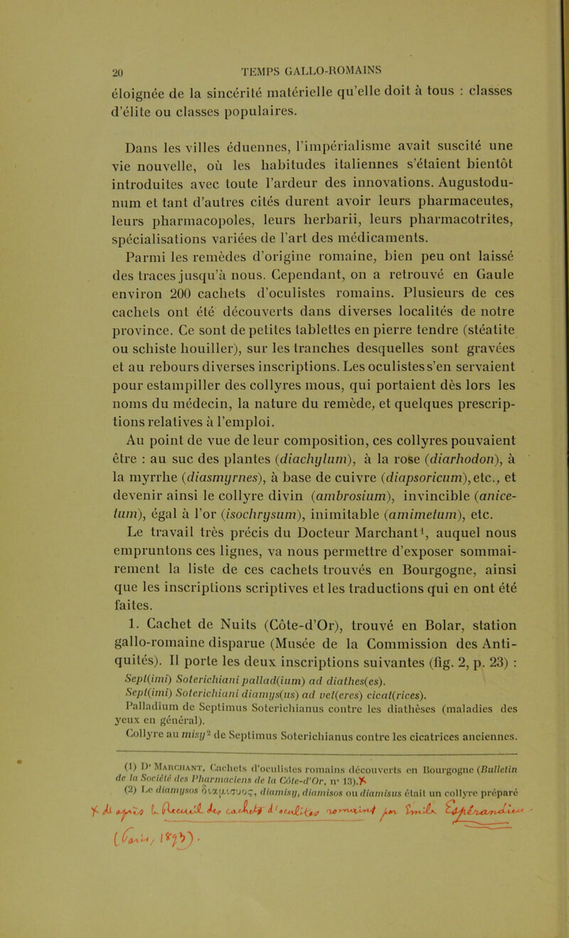 éloignée de la sincérité matérielle qu’elle doit a tous : classes d’élite ou classes populaires. Dans les villes éduennes, l’impérialisme avait suscité une vie nouvelle, où les habitudes italiennes s étaient bientôt introduites avec toute l’ardeur des innovations. Augustodu- num et tant d’autres cités durent avoir leurs pliarmaceules, leurs pharmacopoles, leurs herbarii, leurs pharmacotrites, spécialisations variées de l’art des médicaments. Parmi les remèdes d’origine romaine, bien peu ont laissé des traces jusqu’à nous. Cependant, on a retrouvé en Gaule environ 200 cachets d’oculistes romains. Plusieurs de ces cachets ont été découverts dans diverses localités de notre province. Ce sont de petites tablettes en pierre tendre (stéatite ou schiste liouiller), sur les tranches desquelles sont gravées et au rebours diverses inscriptions. Les oculistes s’en servaient pour estampiller des collyres mous, qui portaient dès lors les noms du médecin, la nature du remède, et quelques prescrip- tions relatives à l’emploi. Au point de vue de leur composition, ces collyres pouvaient être : au suc des plantes (diachylum), à la rose (diarhodon), à la myrrhe (diasmyrnes), à base de cuivre (dicipsoricum), etc., et devenir ainsi le collyre divin (ambrosinm), invincible (anice- tum), égal à l’or (isochrysuin), inimitable (amimeium), etc. Le travail très précis du Docteur Marchant1, auquel nous empruntons ces lignes, va nous permettre d’exposer sommai- rement la liste de ces cachets trouvés en Bourgogne, ainsi que les inscriptions scriptives et les traductions qui en ont été faites. 1. Cachet de Nuits (Côte-d’Or), trouvé en Bolar, station gallo-romaine disparue (Musée de la Commission des Anti- quités). Il porte les deux inscriptions suivantes (lig. 2, p. 23) : Sepl(inii) Soterichianipallad(ium) ad diathes(es). Sepl(imi) Soterichiani diamys(us) ad velÇercs) cical(rices). Palladium tic Septimus Soterichianus contre les diathèses (maladies des yeux en général). Collyre au misy- de Septimus Soterichianus contre les cicatrices anciennes. 'f A (1) I)'Marchant, Cachets d’oculistes romains découverts en Bourgogne (Bulletin de la Société, des Pharmaciens de la Côte-d'Or, il 13).* (2) Le diamysos ô'.aij.'.Tuoç, diamisy, diamisos ou diamisus était un collyre préparé ï/ÿ L hf Ux.tA.Jzr J 'tttdlUfa rurvuïvrtj Lîyn'JU.