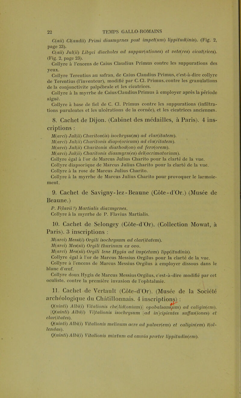 C(aii) Cl(audii) Primi diasmyrnes posl impct(um) lippilud(inis). (Fig. 2, page 23). C(aii) Jid(ii) Libyci dictcholcs ad suppar(aliones) cl vctc(res) cicatrices). (Fig. 2, page 23). Collyre à l’encens de Caius Claudius Pi'imus contre les suppurations des yeux. Collyre Terentius au safran, de Caius Claudius Primus, c’est-à-dire collyre de Terentius (l’inventeur), modifié par C.C1. Primus, contre les granulations de la conjonctivite palpébrale et les cicatrices. Collyre à la myrrhe de Caius Claudius Primus à employer après la période aiguë. Collyre à base de fiel de C. Cl. Primus contre les suppurations (infiltra- tions purulentes et les ulcérations de la cornée), et les cicatrices anciennes. 8. Cachet de Dijon. (Cabinet des médailles, à Paris). 4 ins- criptions : M(arcï) Jul(ii) Charilon(is) isochrysu(m) ad clar(ilaiem). M(arci) Jul(ii) Charitonis diaps(oricum) ad cla(ritatem). M(arci) Jul(ii) Charitonis diarhod(on) ad fcrv(orem). M(arci) Jul(ii) Charitonis diasmyrn(es) del(acrimatorium). Collj-re égal à For de Marcus Julius Charito pour la clarté de la vue. Collyre diapsorique de Marcus Julius Charito pour la clarté de la vue. Collyre à la rose de Marcus Julius Charito. Coltyre à la myrrhe de Marcus Julius Charito pour provoquer le larmoie- ment. 9. Cachet de Savigny-lez - Beaune (Côte-d’Or.) (Musée de Beaune.) P. F(lavii?) Marlialis diazmyrnes. Collyre à la myrrhe de P. Flavius Martialis. 10. Cachet de Selongey (Côte-d’Or). (Collection Mowat, à Paris). 3 inscriptions : M(arci) Messi(i) Orgili isochrysum ad clar(itatem). M(arci) Mes(sii) Orgili thurinum ex ovo. M(circi) Mes(sii) Orgili lene Hygia ad imp(etum) lipp(itudinis). Colhrre égal à l’or de Marcus Messius Orgilus pour la clarté de la vue. Coltyre à l’encens de Marcus Messius Orgilus à employer dissous dans le blanc d’œuf. Collyre doux Hygia de Marcus Messius Orgilus, c’est-à-dire modifié par cet oculiste, contre la première invasion de l’ophtalmie. 11. Cachet de Vertault (Côte-d’Or). (Musée de la Société archéologique du Chàtillonnais. 4 inscriptions^: Q(ninli) Albi(i) Vilalionis che\lid(oninni)\ opobalsam^um) ad caligin(cm). iQ(uinli) Albi(i) Vi\talionis isochrysum |ad in]cipientes suffus(iones) cl clar(ilatcs). Q(uinli) Albi(i) Vitalionis mclinuin acre ad pulvcr(em) et caligin(cm) t(ol- Icndas). Q(uinti) Albi(i) \italionis mixtum ad oninia præter lippitndin(em).