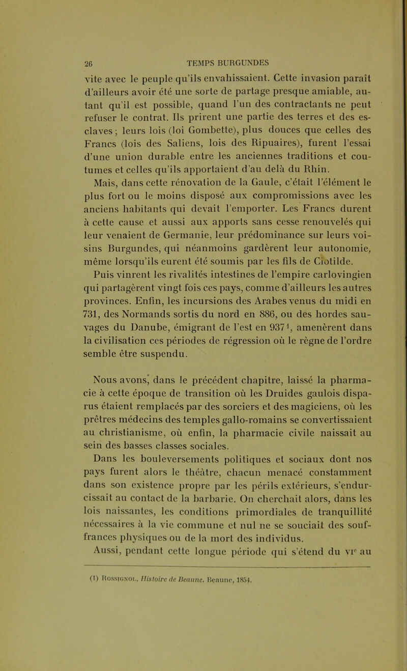 vite avec le peuple qu’ils envahissaient. Cette invasion paraît d’ailleurs avoir été une sorte de partage presque amiable, au- tant qu'il est possible, quand l’un des contractants ne peut refuser le contrat. Ils prirent une partie des terres et des es- claves ; leurs lois (loi Gombette), plus douces que celles des Francs (lois des Saliens, lois des Ripuaires), furent l’essai d’une union durable entre les anciennes traditions et cou- tumes et celles qu’ils apportaient d’au delà du Rliin. Mais, dans cette rénovation de la Gaule, c’était l’élément le plus fort ou le moins disposé aux compromissions avec les anciens habitants qui devait l’emporter. Les Francs durent à cette cause et aussi aux apports sans cesse renouvelés qui leur venaient de Germanie, leur prédominance sur leurs voi- sins Burgundes, qui néanmoins gardèrent leur autonomie, même lorsqu’ils eurent été soumis par les fils de Ciotilde. Puis vinrent les rivalités intestines de l’empire carlovingien qui partagèrent vingt fois ces pays, comme d’ailleurs les autres provinces. Enfin, les incursions des Arabes venus du midi en 731, des Normands sortis du nord en 886, ou des hordes sau- vages du Danube, émigrant de l’est en 9371, amenèrent dans la civilisation ces périodes de régression où le règne de l’ordre semble être suspendu. Nous avons* dans le précédent chapitre, laissé la pharma- cie à cette époque de transition où les Druides gaulois dispa- rus étaient remplacés par des sorciers et des magiciens, où les prêtres médecins des temples gallo-romains se convertissaient au christianisme, où enfin, la pharmacie civile naissait au sein des basses classes sociales. Dans les bouleversements politiques et sociaux dont nos pays furent alors le théâtre, chacun menacé constamment dans son existence propre par les périls extérieurs, s’endur- cissait au contact de la barbarie. On cherchait alors, dans les lois naissantes, les conditions primordiales de tranquillité nécessaires à la vie commune et nul ne se souciait des souf- frances physiques ou de la mort des individus. Aussi, pendant celte longue période qui s’étend du vic au (1) Rossignol, Histoire de Iicnunc, Beaune, 1854.