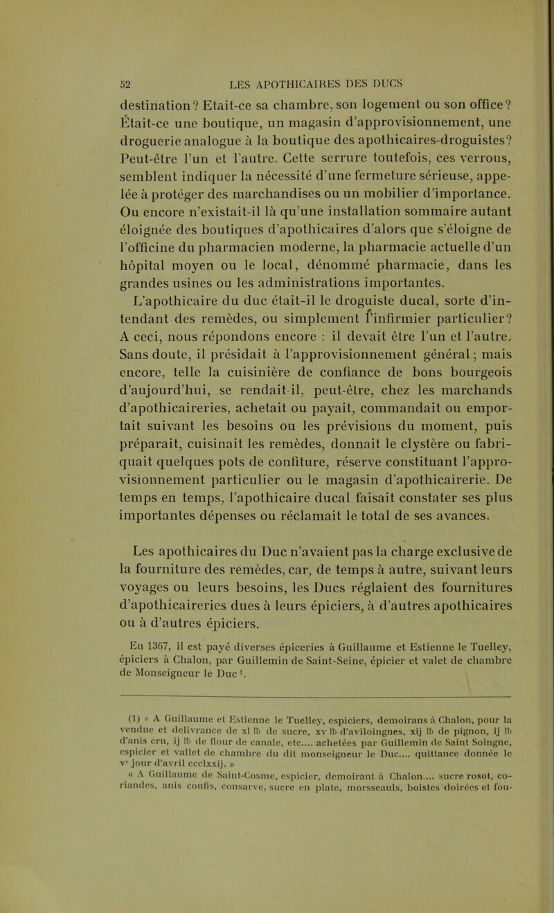 destination? Etait-ce sa chambre,son logement ou son office? Était-ce une boutique, un magasin d’approvisionnement, une droguerie analogue à la boutique des apothicaires-droguistes? Peut-être l’un et l’autre. Cette serrure toutefois, ces verrous, semblent indiquer la nécessité d’une fermeture sérieuse, appe- lée à protéger des marchandises ou un mobilier d’importance. Ou encore n’existait-il là qu’une installation sommaire autant éloignée des boutiques d’apothicaires d’alors que s’éloigne de l’officine du pharmacien moderne, la pharmacie actuelle d’un hôpital moyen ou le local, dénommé pharmacie, dans les grandes usines ou les administrations importantes. L’apothicaire du duc était-il le droguiste ducal, sorte d’in- tendant des remèdes, ou simplement l’infirmier particulier? A ceci, nous répondons encore : il devait être l’un et l’autre. Sans doute, il présidait à l’approvisionnement général; mais encore, telle la cuisinière de confiance de bons bourgeois d’aujourd’hui, se rendait il, peut-être, chez les marchands d’apothicaireries, achetait ou payait, commandait ou empor- tait suivant les besoins ou les prévisions du moment, puis préparait, cuisinait les remèdes, donnait le clystère ou fabri- quait quelques pots de confiture, réserve constituant l’appro- visionnement particulier ou le magasin d’apothicairerie. De temps en temps, l’apothicaire ducal faisait constater ses plus importantes dépenses ou réclamait le total de ses avances. Les apothicaires du Duc n’avaient pas la charge exclusive de la fourniture des remèdes, car, de temps à autre, suivant leurs voyages ou leurs besoins, les Ducs réglaient des fournitures d’apothicaireries dues à leurs épiciers, à d’autres apothicaires ou à d’autres épiciers. En 1367, il est payé diverses épiceries à Guillaume et Estienne le Tuelley, épiciers à Chalon, par Guillemin de Saint-Seine, épicier et valet de chambre de Monseigneur le Duc1. (1) h A Guillaume et Estienne le Tuelley, espiciers, demoirans à Chalon, pour la vendue et délivrance de xl 11) de sucre, xv II) d’aviloingnes, xij lb de pignon, ij 1b d’anis cru, ij lb de flour de canale, etc.... achetées par Guillemin de Saint Soingnc, cspicier et vallet de chambre du dit monseigneur le Duc.... quittance donnée le Ve jour d’avril ccclxxij. » « A Guillaume de Saint-Cosme, cspicier, demoirant à Chalon.... sucre rosot, co- riandcs, anis confis, consarve, sucre en plate, morsseauls, boistes Moirées et fou-
