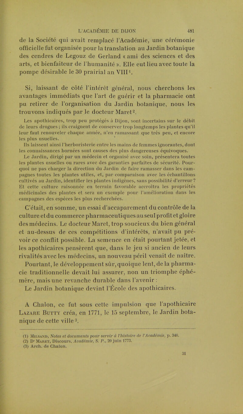 de la Société qui avait remplacé l’Académie, une cérémonie officielle fut organisée pour la translation au Jardin botanique des cendres de Legouz de Gerland «ami des sciences et des arts, et bienfaiteur de l’humanité ». Elle eut lieu avec toute la pompe désirable le 30 prairial an VIII1. Si, laissant de côté l’intérêt général, nous cherchons les avantages immédiats que l’art de guérir et la pharmacie ont pu retirer de l’organisation du Jardin botanique, nous les trouvons indiqués par le docteur Maret2. Les apothicaires, trop peu protégés à Dijon, sont incertains sur le débit de leurs drogues ; ils craignent de conserver trop longtemps les plantes qu’il leur faut renouveler chaque année, n’en ramassant que très peu, et encore les plus usuelles. Ils laissent ainsi l’herboristerie entre les mains de femmes ignorantes, dont les connaissances bornées sont causes des plus dangereuses équivoques. Le Jardin, dirigé par un médecin et organisé avec soin, présentera toutes les plantes usuelles ou rares avec des garanties parfaites de sécurité. Pour- quoi ne pas charger la direction du Jardin de faire ramasser dans les cam- pagnes toutes les plantes utiles, et, par comparaison avec les échantillons cultivés au Jardin, identifier les plantes indigènes, sans possibilité d’erreur? Et cette culture raisonnée en terrain favorable accroîtra les propriétés médicinales des plantes et sera un exemple pour l’amélioration dans les campagnes des espèces les plus recherchées. C’était, en somme, un essai d’accaparement du contrôle de la culture et du commerce pharmaceutiques au seul profit et gloire des médecins. Le docteur Maret, trop soucieux du bien général et au-dessus de ces compétitions d’intérêts, n’avait pu pré- voir ce conflit possible. La semence en était pourtant jetée, et les apothicaires pensèrent que, dans le jeu si ancien de leurs rivalités avec les médecins, un nouveau péril venait de naître. Pourtant, le développement sûr, quoique lent, de la pharma- cie traditionnelle devait lui assurer, non un triomphe éphé- mère, mais une revanche durable dans l’avenir : Le Jardin botanique devint l’École des apothicaires. A Chalon, ce fut sous cette impulsion que l’apothicaire Lazare Butty créa, en 1771, le 15 septembre, le Jardin bota- nique de cette ville3. (1) Mii.sand, Notes et documents pour servir d l'histoire de l’Académie, p. 340. (2) D' Maret, Discours, Académie, S. P., 20 juin 1773. (3) Arch. de Chalon. 31