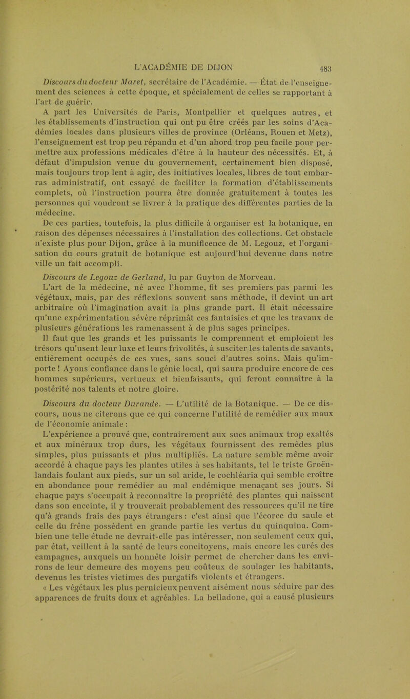 Discours du docteur Muret, secrétaire de l’Académie. — État de l’enseigne- ment des sciences à cette époque, et spécialement de celles se rapportant à l’art de guérir. A part les Universités de Paris, Montpellier et quelques autres, et les établissements d’instruction qui ont pu être créés par les soins d’Aca- démies locales dans plusieurs villes de province (Orléans, Rouen et Metz), l’enseignement est trop peu répandu et d’un abord trop peu facile pour per- mettre aux professions médicales d’être à la hauteur des nécessités. Et, à défaut d’impulsion venue du gouvernement, certainement bien disposé, mais toujours trop lent à agir, des initiatives locales, libres de tout embar- ras administratif, ont essa}ré de faciliter la formation d’établissements complets, où l’instruction pourra être donnée gratuitement à toutes les personnes qui voudront se livrer à la pratique des différentes parties de la médecine. De ces parties, toutefois, la plus difficile à organiser est la botanique, en raison des dépenses nécessaires à l’installation des collections. Cet obstacle n’existe plus pour Dijon, grâce à la munificence de M. Legouz, et l’organi- sation du cours gratuit de botanique est aujourd’hui devenue dans notre ville un fait accompli. Discours de Legouz de Gerland, lu par Guyton de Morveau. L’art de la médecine, né avec l’homme, fit ses premiers pas parmi les végétaux, mais, par des réflexions souvent sans méthode, il devint un art arbitraire où l’imagination avait la plus grande part. Il était nécessaire qu’une expérimentation sévère réprimât ces fantaisies et que les travaux de plusieurs générations les ramenassent à de plus sages principes. Il faut que les grands et les puissants le comprennent et emploient les trésors qu’usent leur luxe et leurs frivolités, à susciter les talents de savants, entièrement occupés de ces vues, sans souci d’autres soins. Mais qu’im- porte ! Ayons confiance dans le génie local, qui saura produire encore de ces hommes supérieurs, vertueux et bienfaisants, qui feront connaître à la postérité nos talents et notre gloire. Discours du docteur Durande. — L’utilité de la Botanique. — De ce dis- cours, nous ne citerons que ce qui concerne l’utilité de remédier aux maux de l’économie animale : L’expérience a prouvé que, contrairement aux sucs animaux trop exaltés et aux minéraux trop durs, les végétaux fournissent des remèdes plus simples, plus puissants et plus multipliés. La nature semble même avoir accordé à chaque pays les plantes utiles à ses habitants, tel le triste Groën- landais foulant aux pieds, sur un sol aride, le cochléaria qui semble croître en abondance pour remédier au mal endémique menaçant ses jours. Si chaque pays s’occupait à reconnaître la propriété des plantes qui naissent dans son enceinte, il y trouverait probablement des ressources qu’il ne tire qu’à grands frais des pays étrangers : c’est ainsi que l’écorce du saule et celle du frêne possèdent en grande partie les vertus du quinquina. Com- bien une telle étude ne devrait-elle pas intéresser, non seulement ceux qui, par état, veillent à la santé de leurs concitoyens, mais encore les curés des campagnes, auxquels un honnête loisir permet de chercher dans les envi- rons de leur demeure des moyens peu coûteux de soulager les habitants, devenus les tristes victimes des purgatifs violents et étrangers. « Les végétaux les plus pernicieux peuvent aisément nous séduire par des apparences de fruits doux et agréables. La belladone, qui a causé plusieurs