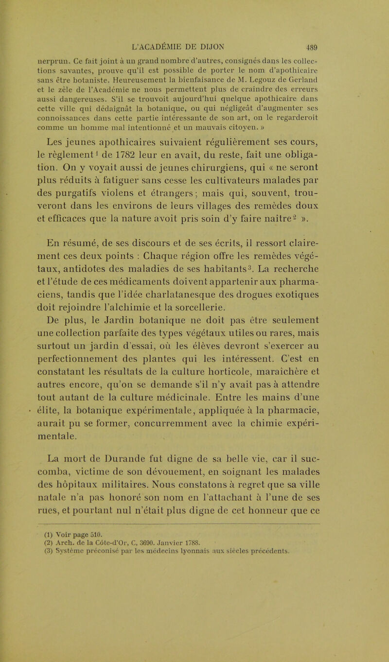 nerprun. Ce fait joint à un grand nombre d’autres, consignés dans les collec- tions savantes, prouve qu’il est possible de porter le nom d’apothicaire sans être botaniste. Heureusement la bienfaisance de M. Legouz de Gerland et le zèle de l’Académie ne nous permettent plus de craindre des erreurs aussi dangereuses. S’il se trouvoit aujourd’hui quelque apothicaire dans cette ville qui dédaignât la botanique, ou qui négligeât d’augmenter ses connoissauces dans cette partie intéressante de son art, on le regarderoit comme un homme mal intentionné et un mauvais citoyen. » Les jeunes apothicaires suivaient régulièrement ses cours, le règlement1 de 1782 leur en avait, du reste, fait une obliga- tion. On y voyait aussi de jeunes chirurgiens, qui « ne seront plus réduits à fatiguer sans cesse les cultivateurs malades par des purgatifs violens et étrangers ; mais qui, souvent, trou- veront dans les environs de leurs villages des remèdes doux et efficaces que la nature avoit pris soin d’y faire naître2 ». En résumé, de ses discours et de ses écrits, il ressort claire- ment ces deux points : Chaque région offre les remèdes végé- taux, antidotes des maladies de ses habitants3. La recherche et l’étude de ces médicaments doivent appartenir aux pharma- ciens, tandis que l’idée charlatanesque des drogues exotiques doit rejoindre l’alchimie et la sorcellerie. De plus, le Jardin botanique ne doit pas être seulement une collection parfaite des types végétaux utiles ou rares, mais surtout un jardin d’essai, où les élèves devront s’exercer au perfectionnement des plantes qui les intéressent. C’est en constatant les résultats de la culture horticole, maraîchère et autres encore, qu’on se demande s’il n’y avait pas à attendre tout autant de la culture médicinale. Entre les mains d’une élite, la botanique expérimentale, appliquée à la pharmacie, aurait pu se former, concurremment avec la chimie expéri- mentale. La mort de Durande fut digne de sa belle vie, car il suc- comba, victime de son dévouement, en soignant les malades des hôpitaux militaires. Nous constatons à regret que sa ville natale n’a pas honoré son nom en l’attachant à l’une de ses rues, et pourtant nul n’était plus digne de cet honneur que ce (1) Voir page 510. (2) Arch. de la Côte-d’Or, C, 3690. Janvier 1788. (3) Système préconisé par les médecins lyonnais aux siècles précédents.