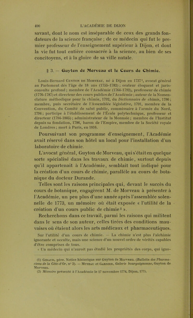 savant, dont le nom est inséparable de ceux des grands fon- dateurs de la science française ; de ce médecin qui fut le pre- mier professeur de renseignement supérieur à Dijon, et dont la vie fut tout entière consacrée à la science, au bien de ses concitoyens, et à la gloire de sa ville natale. § 3. — Guyton de Morveau et le Cours de Chimie. Louis-Bernard Guyton de Morveau, né à Dijon en 1737', avocat général au Parlement dès l’âge de 18 ans (1755-1782) ; orateur éloquent et juris- consulte profond ; membre de l’Académie (1764-1792), professeur de chimie (1776-1787) et directeur des cours publics de l’Académie ; auteur de la Nomen- clature méthodique pour la chimie, 1792, du Dictionnaire de chimie, 1786 ; membre, puis secrétaire de l’Assemblée législative, 1791, membre de la Convention, du Comité de salut public, commissaire à l’armée du Nord, 1794; participe à l’établissement de l’École polytechnique, professeur et directeur (1794-1805) ; administrateur de la Monnaie ; membre de l’Institut depuis sa fondation, 1796, baron de l’Empire, membre de la Société royale de Londres ; mort à Paris, en 1816. Poursuivant son programme d’enseignement, l’Académie avait réservé dans son hôtel un local pour l’installation d’un laboratoire de chimie. L’avocat général, Guyton de Morveau, quis’étaiten quelque sorte spécialisé dans les travaux de chimie, surtout depuis qu’il appartenait à l’Académie, semblait tout indiqué pour la création d’un cours de chimie, parallèle au cours de bota- nique du docteur Durande. Telles sont les raisons principales qui, devant le succès du cours de botanique, engagèrent M. de Morveau à présenter à l’Académie, un peu plus d’une année après l’assemblée solen- nelle de 1773, un mémoire où était exposée « l’utilité de la création d’un cours public de chimie1 2 ». Recherchons dans ce travail, parmi les raisons qui militent dans le sens de son auteur, celles tirées des conditions mau- vaises où étaient alors les arts médicaux et pharmaceutiques. Sur l’utilité d’un cours de chimie. — La chimie n’est plus l’alchimie ignorante et occulte, mais une science d’un nouvel ordre de vérités capables d’être comprises de tous. « Un médecin qui n’auroit pas étudié les propriétés des corps, qui igno- (1) Giraud, père. Notice historique sur Guyton de Morveau. (Bulletin des Plianna- c.iens de la Côte-d’Or, n“ 2). — Muteau et Garnier, Galerie bourguignonne, Guyton de Morveau. (2) Mémoire présenté à l’Académie le 17 novembre 1774. Dijon, 1775.