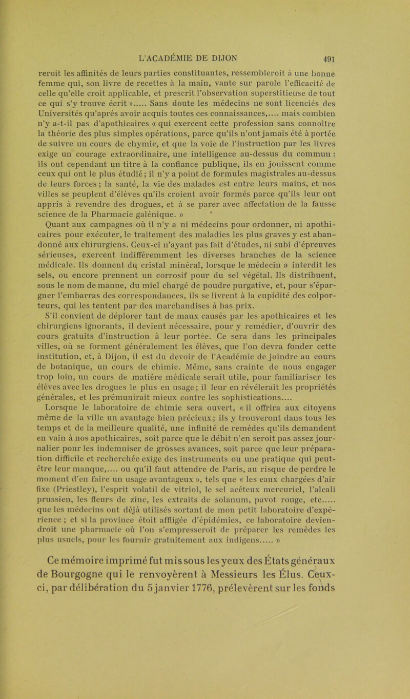 reroit les affinités de leurs parties constituantes, ressemblerait à une bonne femme qui, son livre de recettes à la main, vante sur parole l’efficacité de celle qu’elle croit applicable, et prescrit l’observation superstitieuse de tout ce qui s’3r trouve écrit » Sans doute les médecins ne sont licenciés des Universités qu’après avoir acquis toutes ces connaissances,.... mais combien n’y a-t-il pas d’apothicaires « qui exercent cette profession sans connoître la théorie des plus simples opérations, parce qu’ils n’ont jamais été à portée de suivre un cours de chymie, et que la voie de l’instruction par les livres exige un courage extraordinaire, une intelligence au-dessus du commun : ils ont cependant un titre à la confiance publique, ils eu jouissent comme ceux qui ont le plus étudié; il n’y a point de formules magistrales au-dessus de leurs forces ; la santé, la vie des malades est entre leurs mains, et nos villes se peuplent d’élèves qu’ils croient avoir formés parce qu’ils leur out appris à revendre des drogues, et à se parer avec affectation de la fausse science de la Pharmacie galénique. » Quant aux campagnes où il n’y a ni médecins pour ordonner, ni apothi- caires pour exécuter, le traitement des maladies les plus graves y est aban- donné aux chirurgiens. Ceux-ci n’ayant pas fait d’études, ni subi d’épreuves sérieuses, exercent indifféremment les diverses branches de la science médicale. Ils donnent dp cristal minéral, lorsque le médecin a interdit les sels, ou encore prennent un corrosif pour du sel végétal. Ils distribuent, sous le nom de manne, du miel chargé de poudre purgative, et, pour s’épar- gner l’embarras des correspondances, ils se livrent à la cupidité des colpor- teurs, qui les tentent par des marchandises à bas prix. S’il convient de déplorer tant de maux causés par les apothicaires et les chirurgiens ignorants, il devient nécessaire, pour y remédier, d’ouvrir des cours gratuits d’instruction à leur portée. Ce sera dans les principales villes, où se forment généralement les élèves, que l’on devra fonder cette institution, et, à Dijon, il est du devoir de l’Académie de joindre au cours de botanique, un cours de chimie. Même, sans crainte de nous engager trop loin, un cours de matière médicale serait utile, pour familiariser les élèves avec les drogues le plus en usage; il leur en révélerait les propriétés générales, et les prémunirait mieux contre les sophistications.... Lorsque le laboratoire de chimie sera ouvert, « il offrira aux cito3rens même de la ville un avantage bien précieux; ils 3^ trouveront dans tous les temps et de la meilleure qualité, une infinité de remèdes qu’ils demandent en vain à nos apothicaires, soit parce que le débit n’en serait pas assez jour- nalier pour les indemniser de grosses avances, soit parce que leur prépara- tion difficile et recherchée exige des instruments ou une pratique qui peut- être leur manque,.... ou qu’il faut attendre de Paris, au risque de perdre le moment d’en faire un usage avantageux », tels que « les eaux chargées d’air fixe (Priestley), l’esprit volatil de vitriol, le sel acéteux mercuriel, l’alcali prussien, les fleurs de zinc, les extraits de solanum, pavot rouge, etc que les médecins ont déjà utilisés sortant de mon petit laboratoire d’expé- rience ; et si la province étoit affligée d’épidémies, ce laboratoire devien- drait une pharmacie où l’on s’empresserait de préparer les remèdes les plus usuels, pour les fournir gratuitement aux indigens » Ce mémoire imprimé fut mis sous les yeux des États généraux de Bourgogne qui le renvoyèrent à Messieurs les Élus. Ceux- ci, par délibération du 5 janvier 1776, prélevèrent sur les fonds