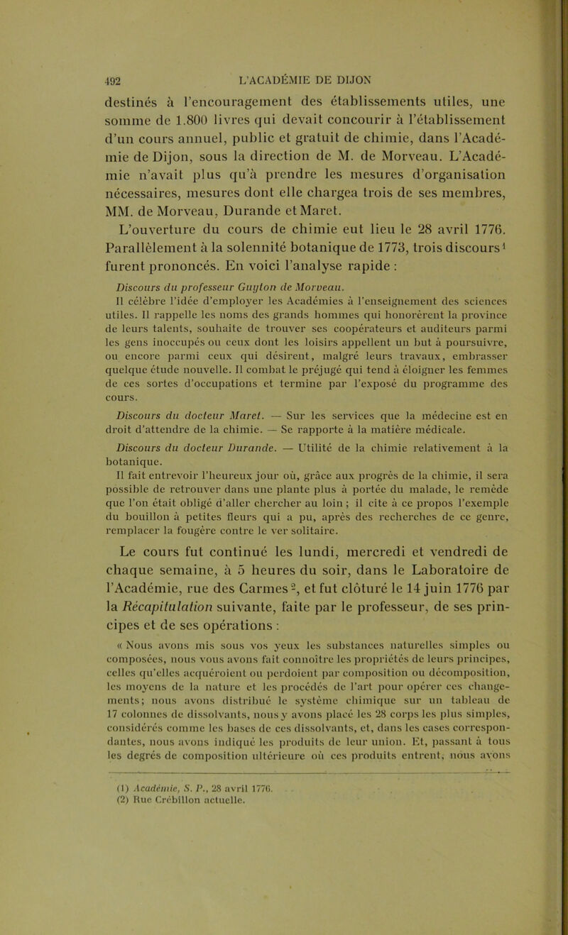 destinés à l’encouragement des établissements utiles, une somme de 1.800 livres qui devait concourir à l’établissement d’un cours annuel, public et gratuit de chimie, dans l’Acadé- mie de Dijon, sous la direction de M. de Morveau. L’Acadé- mie n’avait plus qu’à prendre les mesures d’organisation nécessaires, mesures dont elle chargea trois de ses membres, MM. de Morveau, Durande etMaret. L’ouverture du cours de chimie eut lieu le 28 avril 1776. Parallèlement à la solennité botanique de 1773, trois discours1 furent prononcés. En voici l’analyse rapide : Discours du professeur Guijton de Morveau. Il célèbre l’idée d’emplo}rer les Académies à l’enseignement des sciences utiles. Il rappelle les noms des grands hommes qui honorèrent la province de leurs talents, souhaite de trouver ses coopérateurs et auditeurs parmi les gens inoccupés ou ceux dont les loisirs appellent un but à poursuivre, ou encore parmi ceux qui désirent, malgré leurs travaux, embrasser quelque étude nouvelle. Il combat le préjugé qui tend à éloigner les femmes de ces sortes d’occupations et termine par l’exposé du programme des cours. Discours du docteur Maret. — Sur les services que la médecine est en droit d’attendre de la chimie. — Se l’apporte à la matière médicale. Discours du docteur Durande. — Utilité de la chimie relativement à la botanique. Il fait entrevoir l’heureux jour où, grâce aux progrès de la chimie, il sera possible de retrouver dans une plante plus à portée du malade, le remède que l’on était obligé d’aller chercher au loin ; il cite à ce propos l’exemple du bouillon à petites fleurs qui a pu, après des recherches de ce genre, remplacer la fougère contre le ver solitaire. Le cours fut continué les lundi, mercredi et vendredi de chaque semaine, à 5 heures du soir, dans le Laboratoire de l’Académie, rue des Carmes2, et fut clôturé le 14 juin 1776 par la Récapitulation suivante, faite par le professeur, de ses prin- cipes et de ses opérations : « Nous avons mis sous vos j^eux les substances naturelles simples ou composées, nous vous avons fait connoître les propriétés de leurs principes, celles qu’elles acquéroient ou perdoient par composition ou décomposition, les moyens de la nature et les procédés de l’art pour opérer ces change- ments; nous avons distribué le système chimique sur un tableau de 17 colonnes de dissolvants, nous y avons placé les 28 corps les plus simples, considérés comme les bases de ces dissolvants, et, dans les cases correspon- dantes, nous avons indiqué les produits de leur union. Et, passant à tous les degrés de composition ultérieure où ces produits entrent, nous avons (1) Académie, S. P., 28 avril 177(i. (2) Rue Crcbillon actuelle.