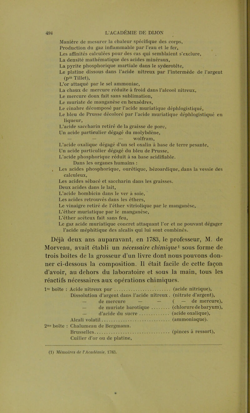 Manière de mesurer la chaleur spécifique des corps. Production du gaz inflammable par l’eau et le fer. Les affinités calculées pour des cas qui semblaient s’exclure, La densité mathématique des acides minéraux, La pyrite phosphorique martiale dans le syderotête. Le platine dissous dans l’acide nitreux par l’intermède de l’argent (pdé Tillet), L’or attaqué par le sel ammoniac, La chaux de mercure réduite à froid dans l’alcool nitreux. Le mercure doux fait sans sublimation, Le muriate de manganèse en hexaèdres, Le cinabre décomposé par l’acide muriatique déphlogistiqué. Le bleu de Prusse décoloré par l’acide muriatique déphlogistiqué en liqueur. L’acide saceharin retiré de la graisse de porc. Un acide particulier dégagé du molybdène, — — — wolfram, L’acide oxalique dégagé d’un sel oxalin à base de terre pesante. Un acide particulier dégagé du bleu de Prusse, L’acide phosphorique réduit à sa base acidifiable. Dans les organes humains : , Les acides phosphorique, ourétique, bézoardique, dans la vessie des calculeux. Les acides sébacé et saceharin dans les graisses. Deux acides dans le lait, L’acide bombicin dans le ver à soie. Les acides retrouvés dans les éthers, Le vinaigre retiré de l’éther vitriolique par le manganèse. L’éther muriatique par le manganèse. L’éther acéteux fait sans feu, Le gaz acide muriatique concret attaquant l’or et ne pouvant dégager l’acide méphitique des alcalis qui lui sont combinés. Déjà deux ans auparavant, en 1783, le professeur, M. de Morveau, avait établi un nécessaire chimique1 sous forme de trois boîtes de la grosseur d’un livre dont nous pouvons don- ner ci-dessous la composition. Il était facile de cette façon d’avoir, au dehors du laboratoire et sous la main, tous les réactifs nécessaires aux opérations chimiques. lre boîte : Acide nitreux pur (acide nitrique), Dissolution d’argent dans l’acide nitreux . (nitrate d’argent), — de mercure — — ( — de mercure), — de muriate barotique (chlorure de baryum), — d’acide du sucre (acide oxalique), Alcali volatil (ammoniaque). 2me boîte : Chalumeau de Bergmann. Brusselles (pinces à ressort), Cuiller d’or ou de platine,