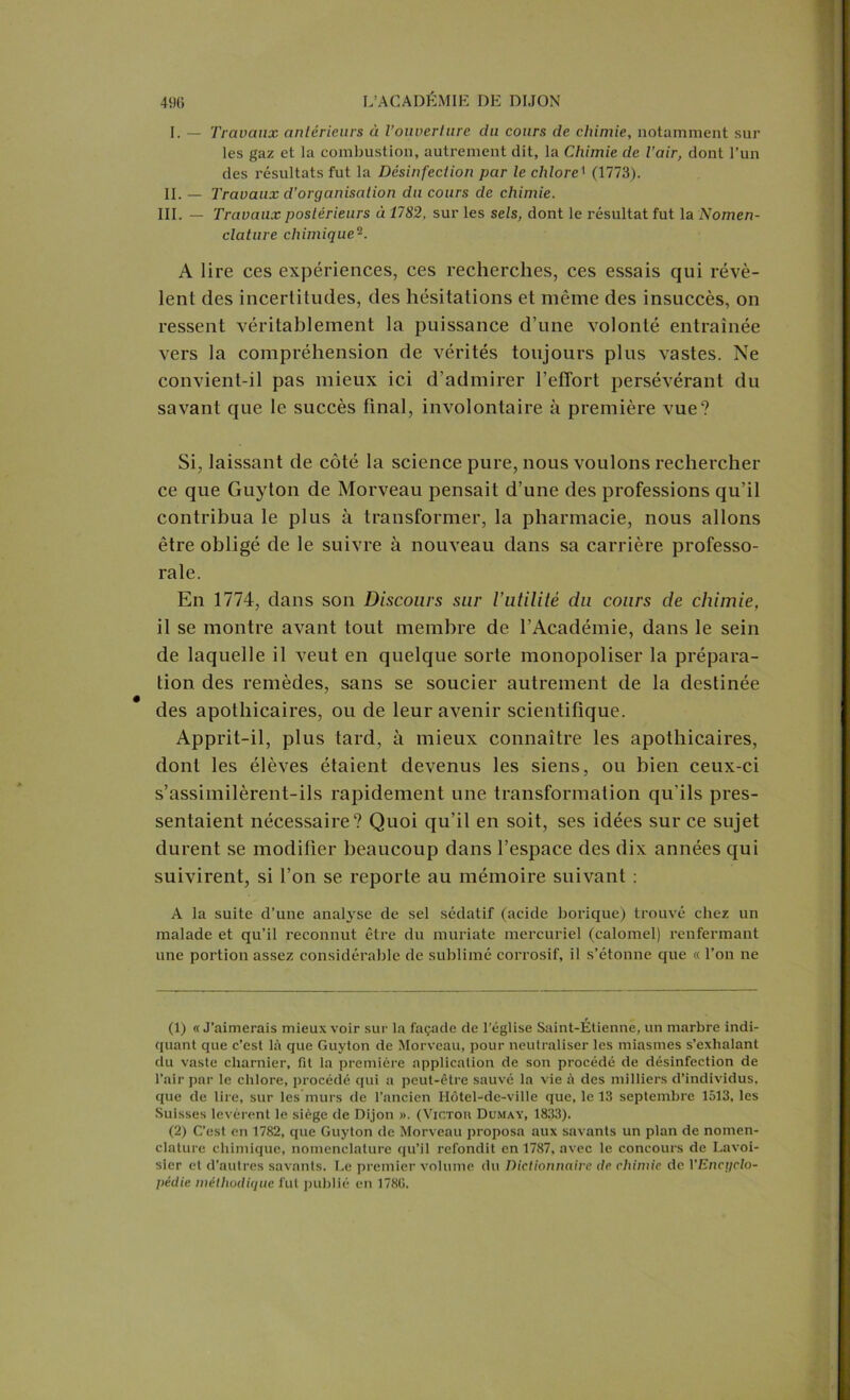 I. — Travaux anterieurs à l’ouverture du cours de chimie, notamment sur les gaz et la combustion, autrement dit, la Chimie de l’air, dont l’un des résultats fut la Désinfection par le chlore1 (1773). II. — Travaux d’organisation du cours clc chimie. III. — Travaux postérieurs à 1782, sur les sels, dont le résultat fut la Nomen- clature chimique12. A lire ces expériences, ces recherches, ces essais qui révè- lent des incertitudes, des hésitations et même des insuccès, on ressent véritablement la puissance d’une volonté entraînée vers la compréhension de vérités toujours plus vastes. Ne convient-il pas mieux ici d’admirer l’etTort persévérant du savant que le succès final, involontaire à première vue? Si, laissant de côté la science pure, nous voulons rechercher ce que Guyton de Morveau pensait d’une des professions qu’il contribua le plus à transformer, la pharmacie, nous allons être obligé de le suivre à nouveau dans sa carrière professo- rale. En 1774, dans son Discours sur Vutilité du cours de chimie, il se montre avant tout membre de l’Académie, dans le sein de laquelle il veut en quelque sorte monopoliser la prépara- tion des remèdes, sans se soucier autrement de la destinée des apothicaires, ou de leur avenir scientifique. Apprit-il, plus tard, à mieux connaître les apothicaires, dont les élèves étaient devenus les siens, ou bien ceux-ci s’assimilèrent-ils rapidement une transformation qu’ils pres- sentaient nécessaire? Quoi qu’il en soit, ses idées sur ce sujet durent se modifier beaucoup dans l’espace des dix années qui suivirent, si l’on se reporte au mémoire suivant : A la suite d’une analyse de sel sédatif (acide borique) trouvé chez un malade et qu’il reconnut être du muriate mercuriel (calomel) renfermant une portion assez considérable de sublimé corrosif, il s’étonne que « l’on ne (1) «J’aimerais mieux voir sur la façade de l’église Saint-Étienne, un marbre indi- quant que c’est là que Guyton de Morveau, pour neutraliser les miasmes s’exhalant du vaste charnier, fit la première application de son procédé de désinfection de l’air par le chlore, procédé qui a peut-être sauvé la vie à des milliers d’individus, que de lire, sur les murs de l’ancien Hôtel-de-ville que, le 13 septembre 1513, les Suisses levèrent le siège de Dijon ». (Victor Dumay, 1833). (2) C’est en 1782, que Guyton de Morveau proposa aux savants un plan de nomen- clature chimique, nomenclature qu’il refondit en 1787, avec le concours de Lavoi- sier et d’autres savants. Le premier volume du Dictionnaire de. chimie de VEncgclo-