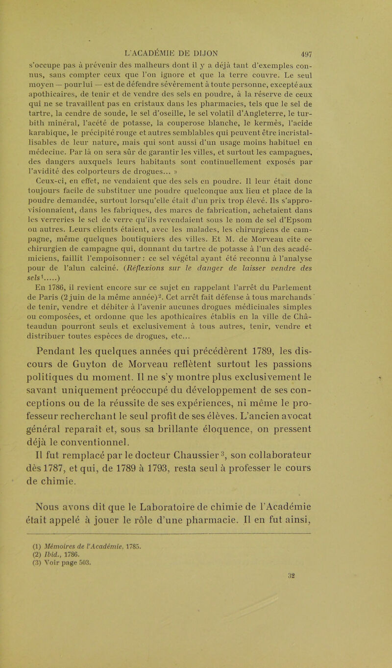 s’occupe pas à prévenir des malheurs dont il y a déjà tant d’exemples con- nus, sans compter ceux que l’on ignore et que la terre couvre. Le seul moyen — pour lui — est de défendre sévèrement à toute personne, excepté aux apothicaires, de tenir et de vendre des sels en poudre, à la réserve de ceux qui ne se travaillent pas en cristaux dans les pharmacies, tels que le sel de tartre, la cendre de soude, le sel d’oseille, le sel volatil d’Angleterre, le tur- bith minéral, l’acété de potasse, la couperose blanche, le kermès, l’acide karabique, le précipité rouge et autres semblables qui peuvent être incristal- lisables de leur nature, mais qui sont aussi d’un usage moins habituel en médecine. Par là on sera sûr de garantir les villes, et surtout les campagnes, des dangers auxquels leurs habitants sont continuellement exposés par l’avidité des colporteurs de drogues... » Ceux-ci, en effet, ne vendaient que des sels en poudre. Il leur était donc toujours facile de substituer une poudre quelconque aux lieu et place de la poudre demandée, surtout lorsqu’elle était d’un prix trop élevé. Ils s’appro- visionnaient, dans les fabriques, des marcs de fabrication, achetaient dans les verreries le sel de verre qu’ils revendaient sous le uom de sel d’Epsom ou autres. Leurs clients étaient, avec les malades, les chirurgiens de cam- pagne, même quelques boutiquiers des villes. Et M. de Morveau cite ce chirurgien de campagne qui, donnant du tartre de potasse à l’un des acadé- miciens, faillit l’empoisonner : ce sel végétal ayrant été reconnu à l’analyse pour de l’alun calciné. (Réflexions sur le danger de laisser vendre des sels' ) En 1786, il revient encore sur ce sujet en rappelant l’arrêt du Parlement de Paris (2 juin de la même année)1 2. Cet arrêt fait défense à tous marchands ' de tenir, vendre et débiter à l’avenir aucunes drogues médicinales simples ou composées, et ordonne que les apothicaires établis en la ville de Châ- teaudun pourront seuls et exclusivement à tous autres, tenir, vendre et distribuer toutes espèces de drogues, etc... Pendant les quelques années qui précédèrent 1789, les dis- cours de Guyton de Morveau reflètent surtout les passions politiques du moment. Il ne s’y montre plus exclusivement le savant uniquement préoccupé du développement de ses con- ceptions ou de la réussite de ses expériences, ni même le pro- fesseur recherchant le seul profit de ses élèves. L’ancien avocat général reparaît et, sous sa brillante éloquence, on pressent déjà le conventionnel. Il fut remplacé par le docteur Chaussier3, son collaborateur dès 1787, et qui, de 1789 à 1793, resta seul à professer le cours de chimie. Nous avons dit que le Laboratoire de chimie de l’Académie était appelé à jouer le rôle d’une pharmacie. Il en fut ainsi, (1) Mémoires de l’Académie, 1785. (2) Ibid., 1786. (3) Voir page 503. 32