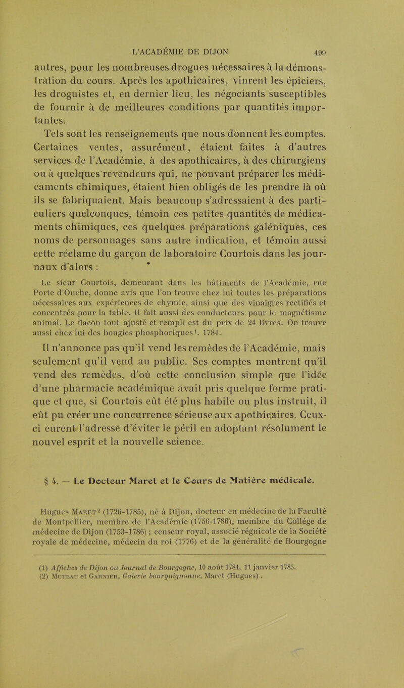 autres, pour les nombreuses drogues nécessaires à la démons- tration du cours. Après les apothicaires, vinrent les épiciers, les droguistes et, en dernier lieu, les négociants susceptibles de fournir à de meilleures conditions par quantités impor- tantes. Tels sont les renseignements que nous donnent les comptes. Certaines ventes, assurément, étaient faites à d’autres services de l’Académie, à des apothicaires, à des chirurgiens ou à quelques revendeurs qui, ne pouvant préparer les médi- caments chimiques, étaient bien obligés de les prendre là où ils se fabriquaient. Mais beaucoup s’adressaient à des parti- culiers quelconques, témoin ces petites quantités de médica- ments chimiques, ces quelques préparations galéniques, ces noms de personnages sans autre indication, et témoin aussi cette réclame du garçon de laboratoire Courtois dans les jour- naux d’alors : Le sieur Courtois, demeurant dans les bâtiments de l’Académie, l'ue Porte d’Ouche, donne avis que l’on trouve chez lui toutes les préparations nécessaires aux expériences de chymie, ainsi que des vinaigres rectifiés et concentrés pour la table. Il fait aussi des conducteurs pour le magnétisme animal. Le flacon tout ajusté et rempli est du prix de 24 livres. On trouve aussi chez lui des bougies phosphoriques b 1784. Il n’annonce pas qu’il vend les remèdes de l’Académie, mais seulement qu’il vend au public. Ses comptes montrent qu’il vend des remèdes, d’où cette conclusion simple que l’idée d’une pharmacie académique avait pris quelque forme prati- que et que, si Courtois eût été plus habile ou plus instruit, il eût pu créer une concurrence sérieuse aux apothicaires. Ceux- ci eurent l’adresse d’éviter le péril en adoptant résolument le nouvel esprit et la nouvelle science. §4. — Le Docteur Maret et le Cours de Matière médicale. Hugues Maret1 2 (1720-1785), né à Dijon, docteur en médecine de la Faculté de Montpellier, membre de l’Académie (1756-1780), membre du Collège de médecine de Dijon (1753-1786) ; censeur royal, associé régnicole de la Société royale de médecine, médecin du roi (1770) et de la généralité de Bourgogne (1) Affiches de Dijon ou Journal de Bourgogne, 10 août 1784, 11 janvier 1785. (2) Mcteaü et Garnier, Galerie bourguignonne, Maret (Hugues).