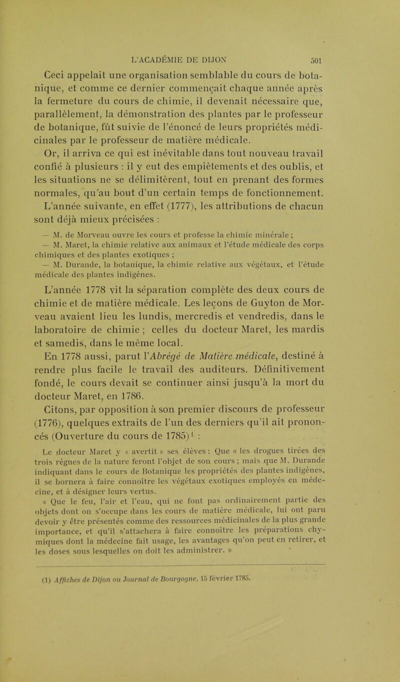 Ceci appelait une organisation semblable du cours de bota- nique, et comme ce dernier commençait chaque année après la fermeture du cours de chimie, il devenait nécessaire que, parallèlement, la démonstration des plantes par le professeur de botanique, fût suivie de l’énoncé de leurs propriétés médi- cinales par le professeur de matière médicale. Or, il arriva ce qui est inévitable dans tout nouveau travail confié à plusieurs : il y eut des empiètements et des oublis, et les situations ne se délimitèrent, tout en prenant des formes normales, qu’au bout d’un certain temps de fonctionnement. L’année suivante, en effet (1777), les attributions de chacun sont déjà mieux précisées : — M. de Morveau ouvre les cours et professe la chimie minérale ; — M. Maret, la chimie relative aux animaux et l’étude médicale des corps chimiques et des plantes exotiques ; — M. Durande, la botanique, la chimie relative aux végétaux, et l’étude médicale des plantes indigènes. L’année 1778 vit la séparation complète des deux cours de chimie et de matière médicale. Les leçons de Guyton de Mor- veau avaient lieu les lundis, mercredis et vendredis, dans le laboratoire de chimie ; celles du docteur Maret, les mardis et samedis, dans le même local. En 1778 aussi, parut VAbrégé de Matière médicale, destiné à rendre plus facile le travail des auditeurs. Définitivement fondé, le cours devait se continuer ainsi jusqu’à la mort du docteur Maret, en 1786. Citons, par opposition à son premier discours de professeur (1776), quelques extraits de l’un des derniers qu’il ait pronon- cés (Ouverture du cours de 1785)1 : Le docteur Maret y « avertit » ses élèves : Que « les drogues tirées des trois règnes de la nature feront l’objet de son cours ; mais que M. Durande indiquant dans le cours de Botanique les propriétés des plantes indigènes, il se bornera à faire connoître les végétaux exotiques employés en méde- cine, et à désigner leurs vertus. « Que le feu, l’air et l’eau, qui ne font pas ordinairement partie des objets dont on s’occupe dans les cours de matière médicale, lui ont paru devoir y être présentés comme des ressources médicinales de la plus grande importance, et qu’il s’attachera à faire connoître les préparations chv- iniques dont la médecine fait usage, les avantages qu’on peut en retirer, et les doses sous lesquelles on doit les administrer. »