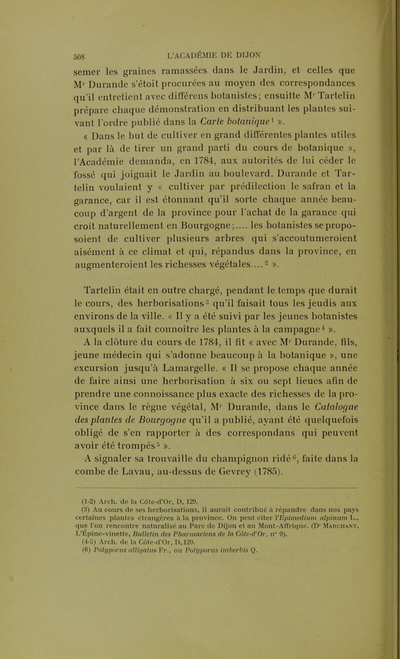 semer les graines ramassées dans le Jardin, et celles que M*- Durande s’étoit procurées au moyen des correspondances qu’il entretient avec différens botanistes; ensuitte M' Tartelin prépare chaque démonstration en distribuant les plantes sui- vant l’ordre publié dans la Carte botanique1 ». « Dans le but de cultiver en grand différentes plantes utiles et par là de tirer un grand parti du cours de botanique », l’Académie demanda, en 1784, aux autorités de lui céder le fossé qui joignait le Jardin au boulevard. Durande et Tar- telin voulaient y « cultiver par prédilection le safran et la garance, car il est étonnant qu’il sorte chaque année beau- coup d’argent de la province pour l’achat de la garance qui croit naturellement en Bourgogne;.... les botanistes se propo- soient de cultiver plusieurs arbres qui s’accoulumeroient aisément à ce climat et qui, répandus dans la province, en augmenteroient les richesses végétales....2 ». Tartelin était en outre chargé, pendant le temps que durait le cours, des herborisations3 qu’il faisait tous les jeudis aux environs de la ville. « Il y a été suivi par les jeunes botanistes auxquels il a fait connoître les plantes à la campagne4 ». A la clôture du cours de 1784, il fit « avec Mr Durande, fils, jeune médecin qui s’adonne beaucoup à la botanique », une excursion jusqu’à Lamargelle. « Il se propose chaque année de faire ainsi une herborisation à six ou sept lieues afin de prendre une connoissance plus exacte des richesses de la pro- vince dans le règne végétal, M1’ Durande, dans le Catalogue des plantes cle Bourgogne qu’il a publié, ayant été quelquefois obligé de s’en rapporter à des correspondans qui peuvent avoir été trompés5 ». A signaler sa trouvaille du champignon ridé6, faite dans la combe de Lavau, au-dessus de Gevrey (1785). (1-2) Arch. de la Côte-d’Or, D, 129. (3) Au cours de ses herborisations, il aurait contribué à répandre dans nos pays certaines plantes étrangères à la province. On peut citer VEpimedium alpinum L., que l’on rencontre naturalisé au Parc de Dijon et au Mont-AtTrique. (Dr Marchant, L’Epine-vinette, Bulletin des Pharmaciens de la Côte-d’Or, n” 9). (4-5) Arch. de la Côte-d’Or, D, 129. (6) Polyporus alligalus Fr., ou Polyporus itnberbis Q.