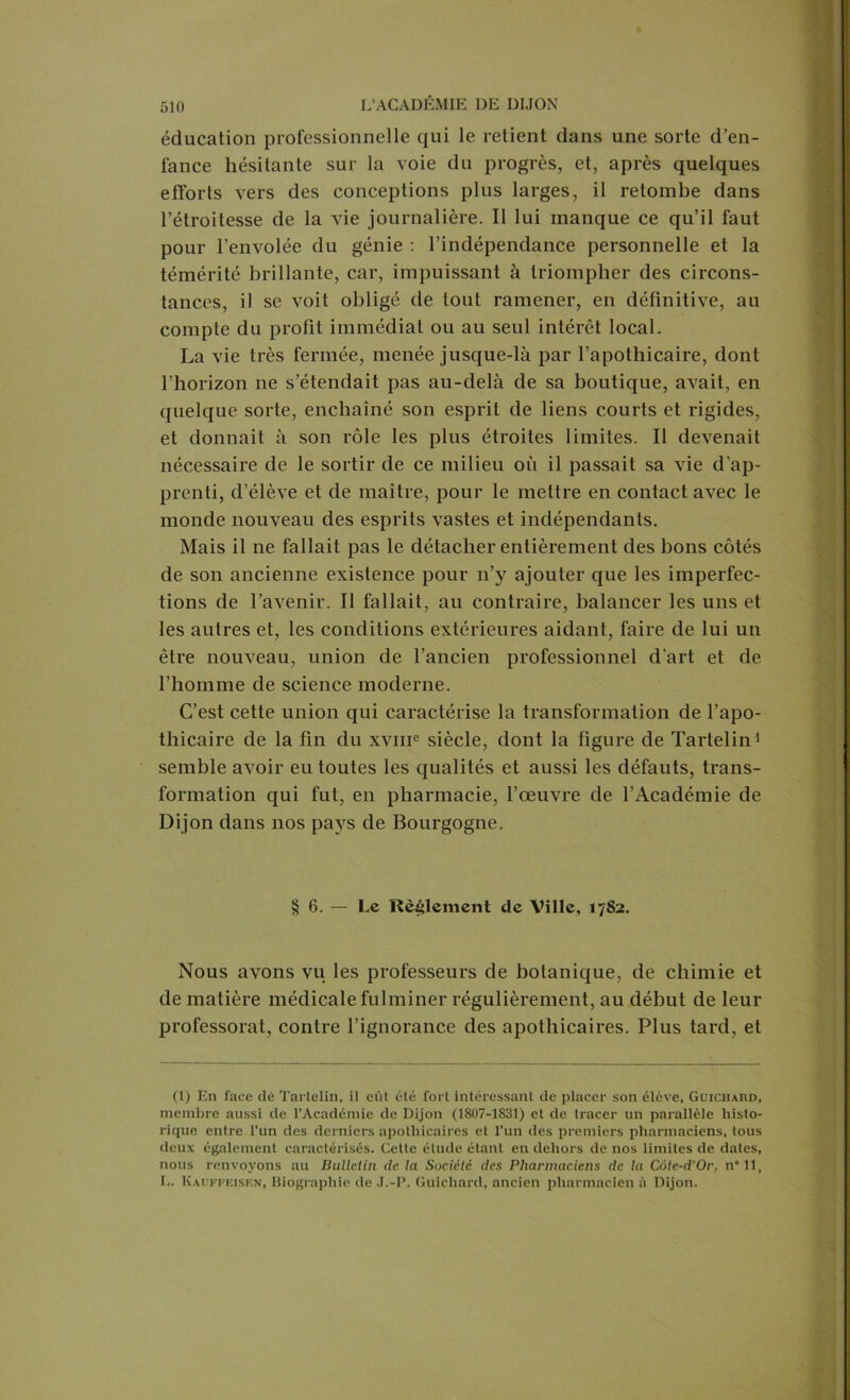 éducation professionnelle qui le retient dans une sorte d’en- fance hésitante sur la voie du progrès, et, après quelques efforts vers des conceptions plus larges, il retombe dans l’étroitesse de la vie journalière. Il lui manque ce qu’il faut pour l’envolée du génie : l’indépendance personnelle et la témérité brillante, car, impuissant à triompher des circons- tances, il se voit obligé de tout ramener, en définitive, au compte du profit immédiat ou au seul intérêt local. La vie très fermée, menée jusque-là par l’apothicaire, dont l’horizon ne s’étendait pas au-delà de sa boutique, avait, en quelque sorte, enchaîné son esprit de liens courts et rigides, et donnait à son rôle les plus étroites limites. Il devenait nécessaire de le sortir de ce milieu où il passait sa vie d’ap- prenti, d’élève et de maître, pour le mettre en contact avec le monde nouveau des esprits vastes et indépendants. Mais il ne fallait pas le détacher entièrement des bons côtés de son ancienne existence pour n’y ajouter que les imperfec- tions de l’avenir. Il fallait, an contraire, balancer les uns et les autres et, les conditions extérieures aidant, faire de lui un être nouveau, union de l’ancien professionnel d'art et de l’homme de science moderne. C’est cette union qui caractérise la transformation de l’apo- thicaire de la fin du xvme siècle, dont la figure de Tartelin1 semble avoir eu toutes les qualités et aussi les défauts, trans- formation qui fut, en pharmacie, l’œuvre de l’Académie de Dijon dans nos pays de Bourgogne. § 6. — Le Règlement de Ville, 1782. Nous avons vu les professeurs de botanique, de chimie et de matière médicale fulminer régulièrement, au début de leur professorat, contre l’ignorance des apothicaires. Plus tard, et (1) En face dè Tartelin, il eût été fort intéressant de placer son élève, Guichard, membre aussi de l’Académie de Dijon (1807-1831) et de tracer un parallèle histo- rique entre l’un des derniers apothicaires et l’un des premiers pharmaciens, tous deux également caractérisés. Cette étude étant en dehors de nos limites de dates, nous renvoyons au Bulletin clc la Société des Pharmaciens de la Côte-d’Or, n*ll, L. Kauffeiskn, Biographie de J.-P. Guichard, ancien pharmacien à Dijon.