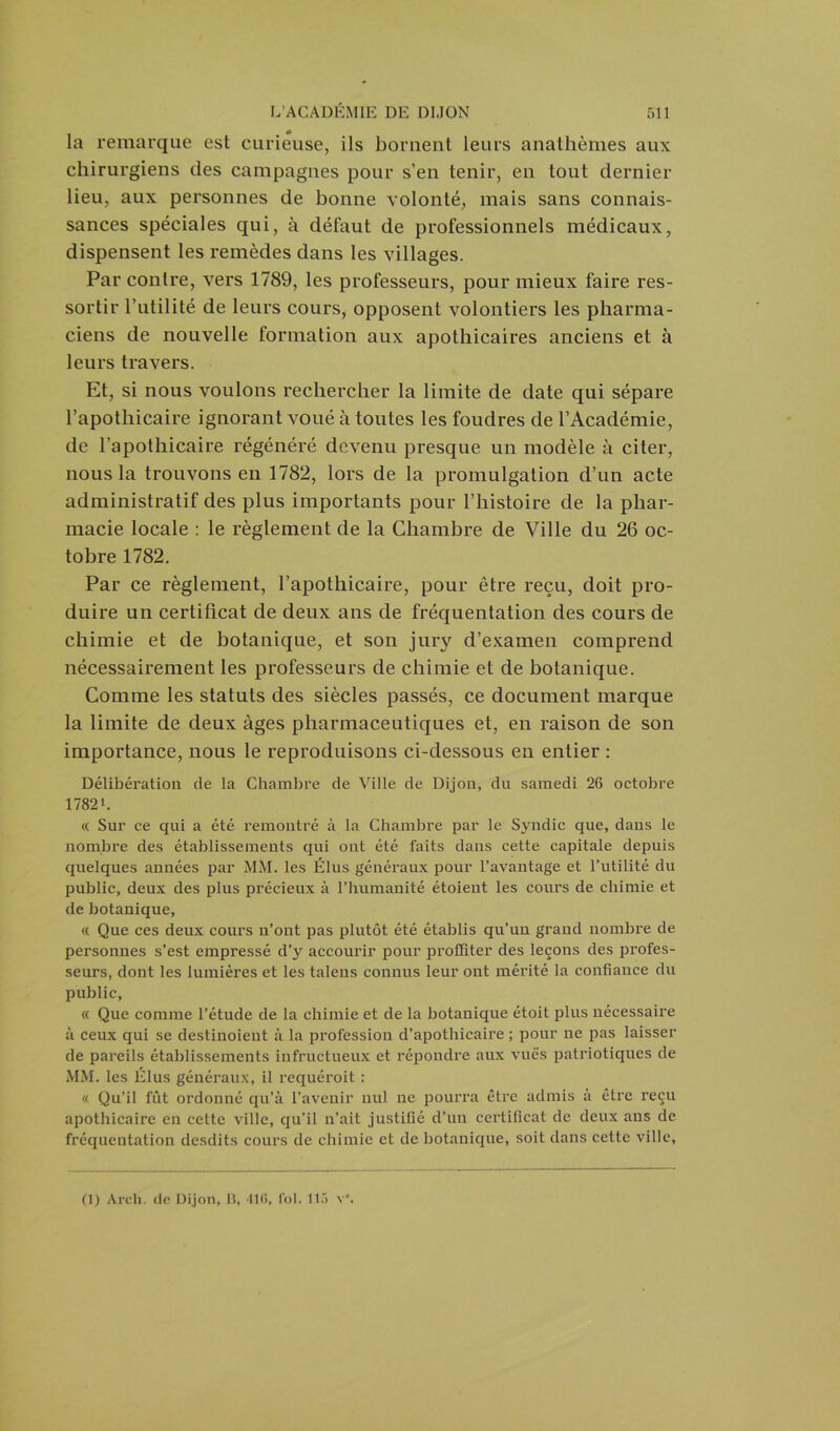 la remarque est curieuse, ils bornent leurs anathèmes aux chirurgiens des campagnes pour s’en tenir, en tout dernier lieu, aux personnes de bonne volonté, mais sans connais- sances spéciales qui, à défaut de professionnels médicaux, dispensent les remèdes dans les villages. Par contre, vers 1789, les professeurs, pour mieux faire res- sortir l’utilité de leurs cours, opposent volontiers les pharma- ciens de nouvelle formation aux apothicaires anciens et à leurs travers. Et, si nous voulons rechercher la limite de date qui sépare l’apothicaire ignorant voué à toutes les foudres de l’Académie, de l’apothicaire régénéré devenu presque un modèle à citer, nous la trouvons en 1782, lors de la promulgation d’un acte administratif des plus importants pour l’histoire de la phar- macie locale : le règlement de la Chambre de Ville du 26 oc- tobre 1782. Par ce règlement, l’apothicaire, pour être reçu, doit pro- duire un certificat de deux ans de fréquentation des cours de chimie et de botanique, et son jury d’examen comprend nécessairement les professeurs de chimie et de botanique. Comme les statuts des siècles passés, ce document marque la limite de deux âges pharmaceutiques et, en raison de son importance, nous le reproduisons ci-dessous en entier : Délibération de la Chambre de Ville de Dijon, du samedi 26 octobre 1782 L « Sur ce qui a été remontré à la Chambre par le Sjmdic que, dans le nombre des établissements qui ont été faits dans cette capitale depuis quelques années par MM. les Élus généraux pour l’avantage et l’utilité du public, deux des plus précieux à l’humanité étoient les cours de chimie et de botanique, « Que ces deux cours n’ont pas plutôt été établis qu’un grand nombre de personnes s’est empressé d’y accourir pour proffiter des leçons des profes- seurs, dont les lumières et les talens connus leur ont mérité la confiance du public, « Que comme l’étude de la chimie et de la botanique étoit plus nécessaire à ceux qui se destinoient à la profession d’apothicaire ; pour ne pas laisser de pareils établissements infructueux et répondre aux vues patriotiques de MM. les Élus généraux, il requéroit : « Qu’il fût ordonné qu’à l’avenir nul ne pourra être admis a être reçu apothicaire en cette ville, qu’il n’ait justifié d’un certificat de deux ans de fréquentation desdits cours de chimie et de botanique, soit dans cette ville, (1) Arcli. do Dijon, B, '116, fol. 115 v°.