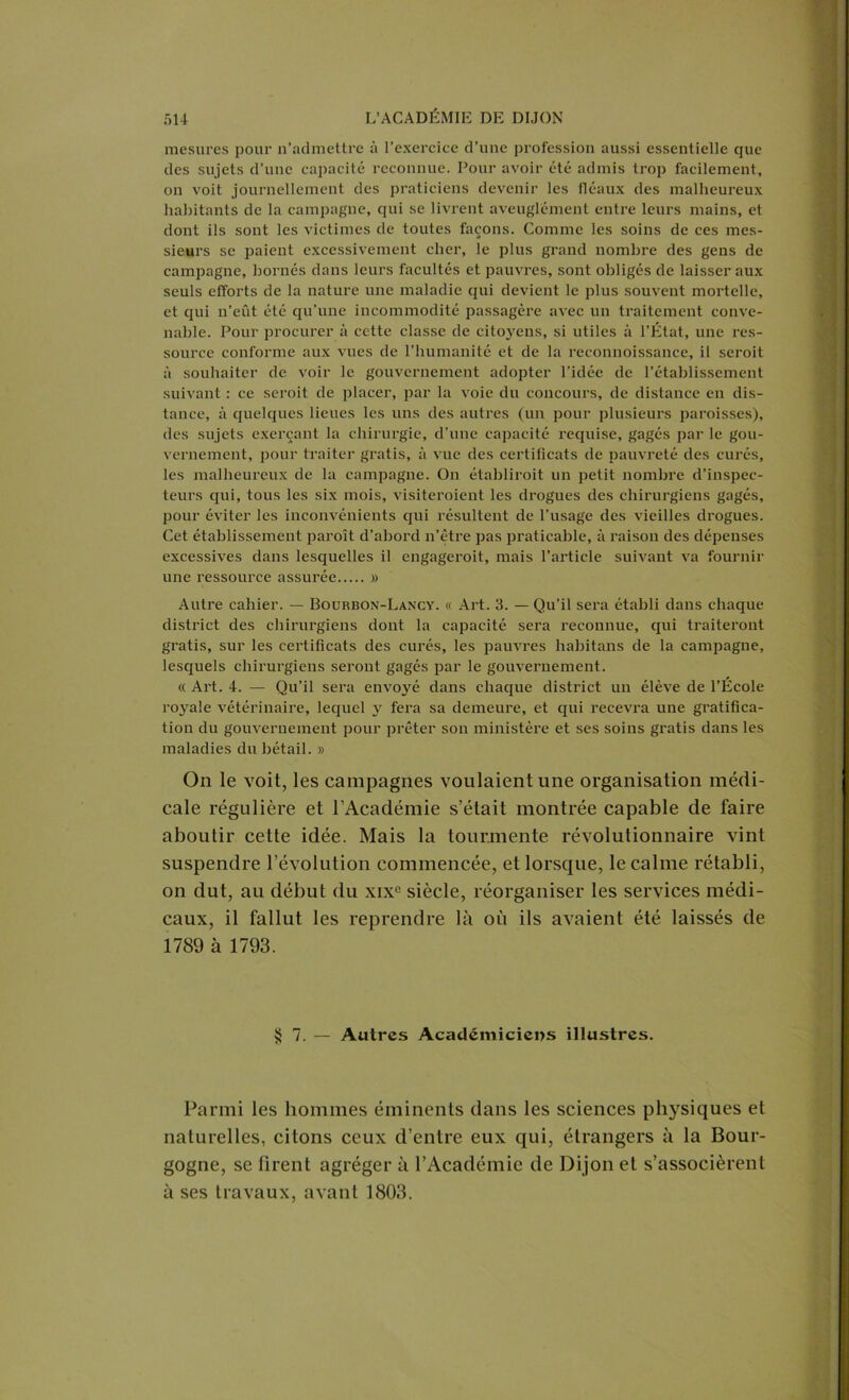 mesures pour n’admettre à l’exercice d’une profession aussi essentielle que des sujets d’une capacité reconnue. Pour avoir été admis trop facilement, on voit journellement des praticiens devenir les fléaux des malheureux habitants de la campagne, qui se livrent aveuglément entre leurs mains, et dont ils sont les victimes de toutes façons. Comme les soins de ces mes- sieurs se paient excessivement cher, le plus grand nombre des gens de campagne, bornés dans leurs facultés et pauvres, sont obligés de laisser aux seuls efforts de la nature une maladie qui devient le plus souvent mortelle, et qui n’eût été qu’une incommodité passagère avec un traitement conve- nable. Pour procurer à cette classe de citoyens, si utiles à l’État, une res- source conforme aux vues de l’humanité et de la reeonnoissance, il seroit à souhaiter de voir le gouvernement adopter l’idée de l’établissement suivant : ce seroit de placer, par la voie du concours, de distance en dis- tance, à quelques lieues les uns des autres (un pour plusieurs paroisses), des sujets exerçant la chirurgie, d’une capacité requise, gagés par le gou- vernement, pour traiter gratis, à vue des certificats de pauvreté des curés, les malheureux de la campagne. Ou établirait un petit nombre d’inspec- teurs qui, tous les six mois, visiteraient les drogues des chirurgiens gagés, pour éviter les inconvénients qui résultent de l’usage des vieilles drogues. Cet établissement paraît d’abord n’être pas praticable, à raison des dépenses excessives dans lesquelles il engagerait, mais l’article suivant va fournir une ressource assurée » Autre cahier. — Bouhbon-Lancy. « Art. 3. — Qu’il sera établi dans chaque district des chirurgiens dont la capacité sera reconnue, qui traiteront gi-atis, sur les certificats des curés, les pauvres habitans de la campagne, lesquels chirurgiens seront gagés par le gouvernement. « Art. 4. — Qu’il sera envoyé dans chaque district un élève de l’École royale vétérinaire, lequel y fera sa demeure, et qui recevra une gratifica- tion du gouvernement pour prêter son ministère et ses soins gratis dans les maladies du bétail. » On le voit, les campagnes voulaient une organisation médi- cale régulière et l’Académie s’était montrée capable de faire aboutir cette idée. Mais la tourmente révolutionnaire vint suspendre l’évolution commencée, et lorsque, le calme rétabli, on dut, au début du xixc siècle, réorganiser les services médi- caux, il fallut les reprendre là où ils avaient été laissés de 1789 à 1793. $7. — Autres Académiciens illustres. Parmi les hommes éminents dans les sciences physiques et naturelles, citons ceux d’entre eux qui, étrangers à la Bour- gogne, se firent agréger à l’Académie de Dijon et s’associèrent à ses travaux, avant 1803.