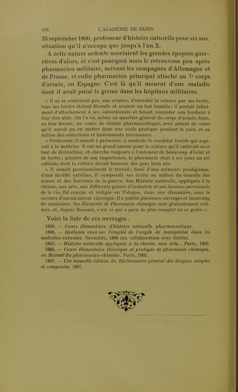 23 septembre 1800, professeur d’histoire naturelle pour six ans, situation qu’il n’occupa que jusqu’à l’an X. A cette nature ardente souriaient les grandes épopées guer- rières d’alors, et c’est pourquoi nous le retrouvons peu après pharmacien militaire, suivant les campagnes d’Allemagne et de Prusse, et enfin pharmacien principal attaché au 7e corps d’armée, en Espagne. C’est là qu’il mourut d’une maladie dont il avait puisé le germe dans les hôpitaux militaires. « Il ne se contentait pas, aux armées, d’enrichir la science par ses écrits, tous ses loisirs étaient féconds et avaient un but louable; il portait infini- ment d’attachement à ses subordonnés et faisait consister son bonheur à leur être utile. On l’a vu, même au quartier général du corps d’armée, faire, en leur faveur, un cours de chimie pharmaceutique, avec autant de soins qu’il aurait pu en mettre dans une école pratique pendant la paix, et au milieu des collections et instruments nécessaires. « Professeur, il aimait à présenter, à soutenir le candidat timide qui aspi- rait à la maîtrise. Il eut un grand amour pour la science qu’il cultivait avec tant de distinction, et chercha toujours à l’entourer de beaucoup d’éclat et de lustre ; pénétré de son importance, la pharmacie était à ses yeux un art sublime dont la culture devait honorer des gens bien nés. « Il aimait passionnément le travail ; doué d’une mémoire prodigieuse, d’une facilité extrême, il composait ses écrits au milieu du tumulte des armes et des horreurs de la guerre. Son Histoire naturelle, appliquée à la chimie, aux arts, aux différents genres d’industrie et aux besoins personnels de la vie, fut conçue et rédigée en Pologne, dans une chaumière, sans le secours d’aucun auteur classique. Il a publié plusieurs ouvrages et beaucoup de mémoires. Ses Éléments de Pharmacie chimique sont généralement esti- més, et, depuis Beaumé, c’est ce qui a paru de plus complet en ce genre ». Voici la liste de ces ouvrages : 1800. — Cours élémentaire d’histoire naturelle pharmaceutique. 1800. — Quelques vues sur l’emploi de l’oxyde de manganèse dans les maladies cutanées. Grenoble, 1800 (en collaboration avec Grille). 1802. — Histoire naturelle appliquée à la chimie, aux arts... Paris, 1809. 1803. — Cours élémentaire théorique et pratique de pharmacie chimique, ou Manuel du pharmacien-chimiste. Paris, 1803. 1807. — Une nouvelle édition du Dictionnaire général des drogues simples et composées. 1807.