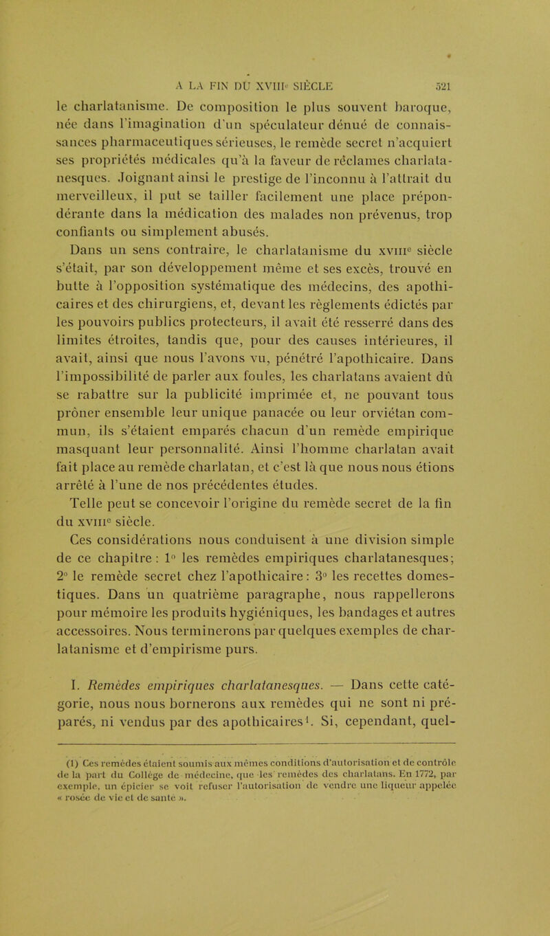 le charlatanisme. De composition le plus souvent baroque, née dans l’imagination d'un spéculateur dénué de connais- sances pharmaceutiques sérieuses, le remède secret n’acquiert ses propriétés médicales qu’à la faveur de réclames charlata- nesques. Joignant ainsi le prestige de l’inconnu à l’attrait du merveilleux, il put se tailler facilement une place prépon- dérante dans la médication des malades non prévenus, trop confiants ou simplement abusés. Dans un sens contraire, le charlatanisme du xvme siècle s’était, par son développement même et ses excès, trouvé en butte à l’opposition systématique des médecins, des apothi- caires et des chirurgiens, et, devant les règlements édictés pâl- ies pouvoirs publics protecteurs, il avait été resserré dans des limites étroites, tandis que, pour des causes intérieures, il avait, ainsi que nous l’avons vu, pénétré l’apothicaire. Dans l’impossibilité de parler aux foules, les charlatans avaient dû se rabattre sur la publicité imprimée et, ne pouvant tous prôner ensemble leur unique panacée ou leur orviétan com- mun, ils s’étaient emparés chacun d'un remède empirique masquant leur personnalité. Ainsi l’homme charlatan avait fait place au remède charlatan, et c’est là que nous nous étions arrêté à l’une de nos précédentes éludes. Telle peut se concevoir l’origine du remède secret de la fin du xviiic siècle. Ces considérations nous conduisent à une division simple de ce chapitre: 1° les remèdes empiriques charlatanesques; 2° le remède secret chez l’apothicaire: 3° les recettes domes- tiques. Dans un quatrième paragraphe, nous rappellerons pour mémoire les produits hygiéniques, les bandages et autres accessoires. Nous terminerons par quelques exemples de char- latanisme et d’empirisme purs. I. Remèdes empiriques charlatanesques. — Dans cette caté- gorie, nous nous bornerons aux remèdes qui ne sont ni pré- parés, ni vendus par des apothicaires1. Si, cependant, quel- (1) Ces remèdes étaient soumis aux mêmes conditions d’autorisation et de contrôle de la part du Collège de médecine, que les remèdes des charlatans. En 1772, par exemple, un épicier se voit refuser l’autorisation de vendre une liqueur appelée « rosée de vie et de saute ».