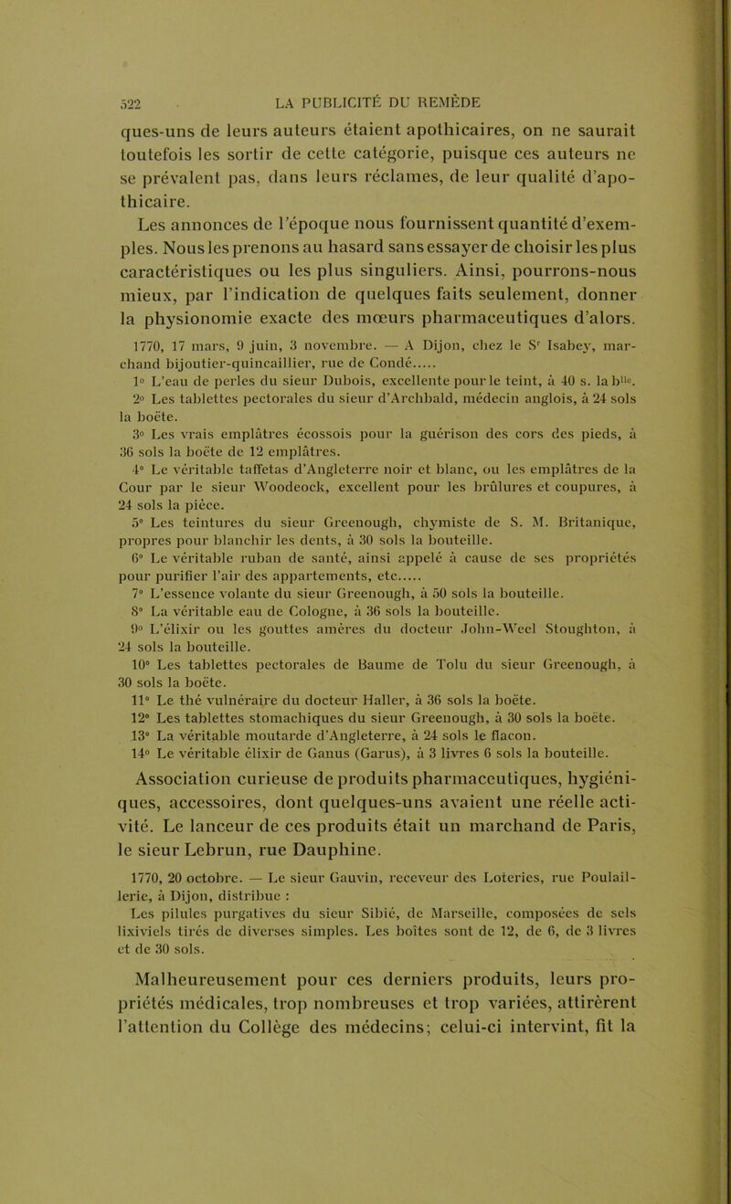 ques-uns de leurs auteurs étaient apothicaires, on ne saurait toutefois les sortir de cette catégorie, puisque ces auteurs ne se prévalent pas, dans leurs réclames, de leur qualité d’apo- thicaire. Les annonces de l’époque nous fournissent quantité d’exem- ples. Nous les prenons au hasard sans essayer de choisir les plus caractéristiques ou les plus singuliers. Ainsi, pourrons-nous mieux, par l’indication de quelques faits seulement, donner la physionomie exacte des mœurs pharmaceutiques d’alors. 1770, 17 mars, 0 juin, 3 novembre. — A Dijon, chez le Sr Isabej^, mar- chand bijoutier-quincaillier, rue de Condé 1° L’eau de perles du sieur Dubois, excellente pour le teint, à 40 s. lablle. 2° Les tablettes pectorales du sieur d’Archbald, médecin anglois, à 24 sols la boëte. 3° Les vrais emplâtres écossois pour la guérison des cors des pieds, à 36 sols la boëte de 12 emplâtres. 4° Le véritable taffetas d’Angleterre noir et blanc, ou les emplâtres de la Cour par le sieur Woodeock, excellent pour les brûlures et coupures, à 24 sols la pièce. 5° Les teintures du sieur Greenough, chymiste de S. M. Britanique, propres pour blanchir les dents, à 30 sols la bouteille. 6° Le véritable ruban de santé, ainsi appelé à cause de ses propriétés pour purifier l’air des appartements, etc 7° L’essence volaute du sieur Greenough, à 50 sols la bouteille. S La véritable eau de Cologne, â 36 sols la bouteille. 0° L’élixir ou les gouttes amères du docteur John-Weel Stoughton, â 24 sols la bouteille. 10° Les tablettes pectorales de Baume de Tolu du sieur Greenough, à 30 sols la boëte. 11° Le thé vulnéraire du docteur Haller, à 36 sols la boëte. 12° Les tablettes stomachiques du sieur Greenough, à 30 sols la boëte. 13° La véritable moutarde d’Angleterre, à 24 sols le flacon. 14° Le véritable élixir de Ganus (Garus), à 3 livres 6 sols la bouteille. Association curieuse de produits pharmaceutiques, hygiéni- ques, accessoires, dont quelques-uns avaient une réelle acti- vité. Le lanceur de ces produits était un marchand de Paris, le sieur Lebrun, rue Dauphine. 1770, 20 octobre. — Le sieur Gauviu, receveur des Loteries, rue Poulail- lerie, â Dijon, distribue : Les pilules purgatives du sieur Sibié, de Marseille, composées de sels lixiviels tirés de divei’ses simples. Les boîtes sont de 12, de 6, de 3 livres et de 30 sols. Malheureusement pour ces derniers produits, leurs pro- priétés médicales, trop nombreuses et trop variées, attirèrent l’attention du Collège des médecins; celui-ci intervint, fit la
