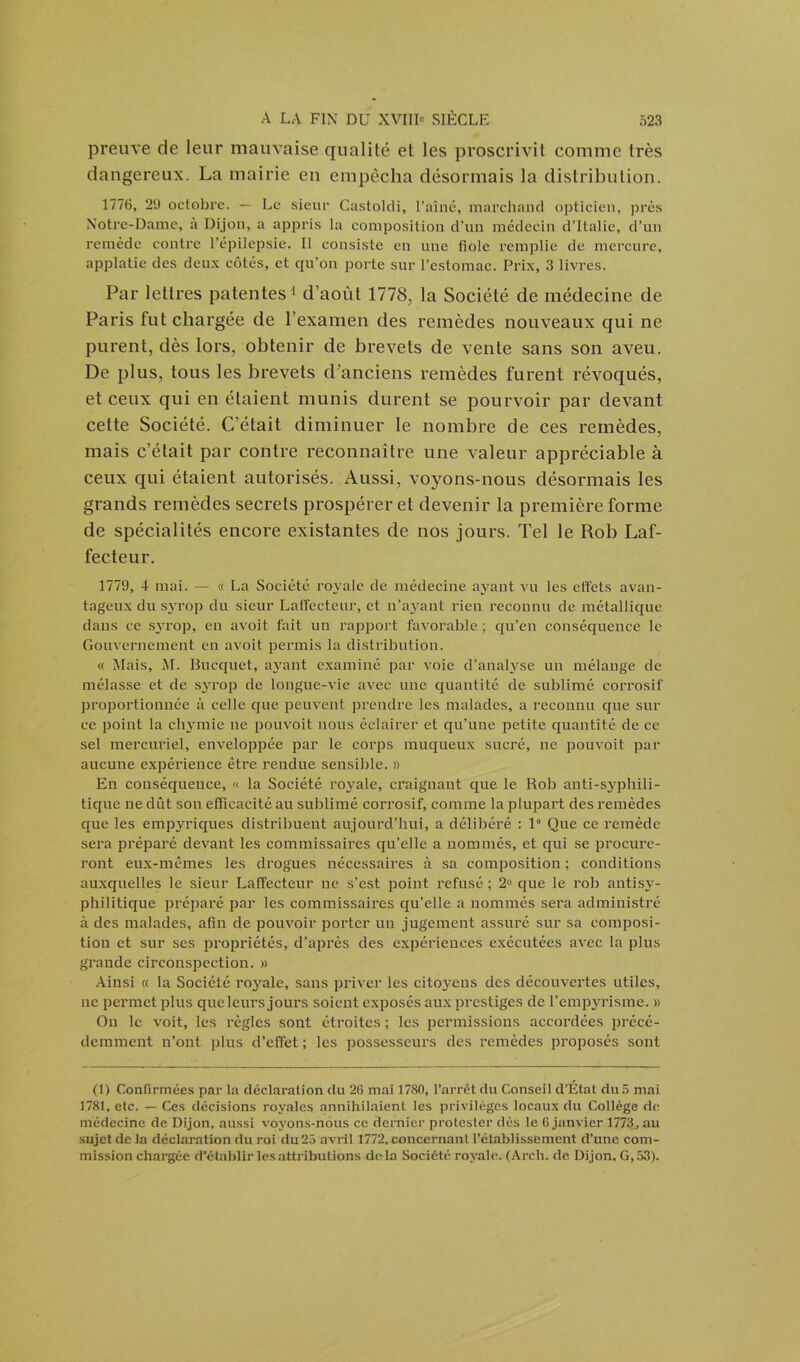 preuve de leur mauvaise qualité et les proscrivit comme très dangereux. La mairie en empêcha désormais la distribution. 1776, 2U octobre. — Le sieur Castoldi, l’aîné, marchand opticien, près Notre-Dame, a Dijon, a appris la composition d’un médecin d’Italie, d’un remède contre l’épilepsie. Il consiste en une fiole remplie de mercure, applatie des deux côtés, et qu’on porte sur l’estomac. Prix, 3 livres. Par lettres patentes1 d’août 1778, la Société de médecine de Paris fut chargée de l’examen des remèdes nouveaux qui ne purent, dès lors, obtenir de brevets de vente sans son aveu. De plus, tous les brevets d'anciens remèdes furent révoqués, et ceux qui en étaient munis durent se pourvoir par devant cette Société. C’était diminuer le nombre de ces remèdes, mais c’était par contre reconnaître une valeur appréciable à ceux qui étaient autorisés. Aussi, voyons-nous désormais les grands remèdes secrets prospérer et devenir la première forme de spécialités encore existantes de nos jours. Tel le Rob Laf- fecteur. 1779, 4 mai. — « La Société royale de médecine ayant vu les effets avan- tageux du syrop du sieur Laffecteur, et n’ayant rien reconnu de métallique dans ce syrop, en avoit fait un rapport favorable; qu’en conséquence le Gouvernement en avoit permis la distribution. « Mais, M. Bucquet, ayant examiné par voie d’analyse un mélange de mélasse et de syrop de longue-vie avec une quantité de sublimé corrosif proportionnée à celle que peuvent prendre les malades, a reconnu que sili- ce point la chymie ne pouvoit nous éclairer et qu’une petite quantité de ce sel mercuriel, enveloppée par le corps muqueux sucré, ne pouvoit par aucune expérience être rendue sensible. » En conséquence, « la Société royale, craignant que le Rob anti-syphili- tique ne dût son efficacité au sublimé corrosif, comme la plupart des remèdes que les empyriques distribuent aujourd’hui, a délibéré : 1° Que ce remède sera préparé devant les commissaires qu’elle a nommés, et qui se procure- ront eux-mêmes les drogues nécessaires à sa composition ; conditions auxquelles le sieur Laffecteur ne s’est point refusé ; 2° que le rob antisy- philitique préparé par les commissaires qu’elle a nommés sera administré à des malades, afin de pouvoir porter un jugement assuré sur sa composi- tion et sur ses propriétés, d’après des expériences exécutées avec la plus grande circonspection. » Ainsi « la Société royale, sans priver les citoyens des découvertes utiles, ne permet plus que leurs jours soient exposés aux prestiges de l’empyrisme. « On le voit, les règles sont étroites ; les permissions accordées précé- demment n’ont plus d’effet ; les possesseurs des remèdes proposés sont (1) Confirmées par la déclaration du 26 mai 1780, l’arrêt du Conseil d’Élat du 5 mai 1781, etc. — Ces décisions royales annihilaient les privilèges locaux du Collège de médecine de Dijon, aussi voyons-nous ce dernier protester dès le 6 janvier 1773, au sujet de la déclaration du roi du25 avril 1772,concernant l’établissement d’une com- mission chargée d’établir les attributions de la Société royale. (Arch. de Dijon, G, 53).