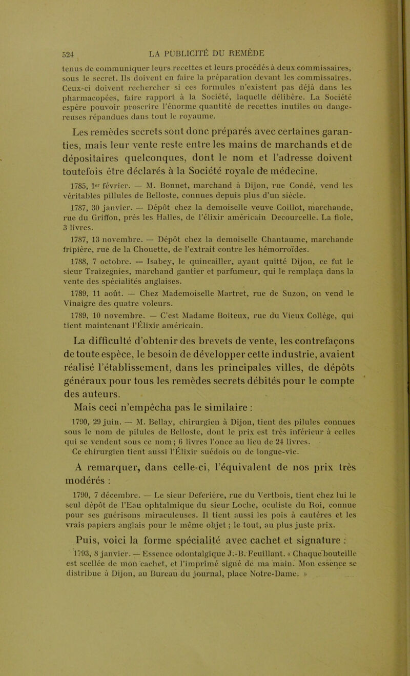 tenus de communiquer leyrs recettes et leurs procédés à deux commissaires, sous le secret. Ils doivent en faire la préparation devant les commissaires. Ceux-ci doivent rechercher si ces formules n’existent pas déjà dans les pharmacopées, faire rapport à la Société, laquelle délibère. La Société espère pouvoir proscrire l’énorme quantité de recettes inutiles ou dange- reuses répandues dans tout le royaume. Les remèdes secrets sont donc préparés avec certaines garan- ties, mais leur vente reste entre les mains de marchands et de dépositaires quelconques, dont le nom et l’adresse doivent toutefois être déclarés à la Société royale de médecine. 1785, 1er février. — M. Bonnet, marchand à Dijon, rue Coudé, vend les véritables pillules de Belloste, connues depuis plus d’un siècle. 1787, 30 janvier. — Dépôt chez la demoiselle veuve Coillot, marchande, rue du Griffon, près les Halles, de l’élixir américain Decourcelle. La fiole, 3 livres. 1787, 13 novembre. — Dépôt chez la demoiselle Chantaume, mai’chande fripière, rue de la Chouette, de l’extrait contre les hémorroïdes. 1788, 7 octobre. — Isabey, le quincailler, a3rant quitté Dijon, ce fut le sieur Traizegnies, marchand gantier et parfumeur, qui le remplaça dans la vente des spécialités anglaises. 1789, 11 août. — Chez Mademoiselle Martret, rue de Suzon, ou vend le Vinaigre des quatre voleurs. 1789, 10 novembre. — C’est Madame Boiteux, rue du Vieux Collège, qui tient maintenant l’Élixir américain. La difficulté d’obtenir des brevets de vente, les contrefaçons de toute espèce, le besoin de développer celte industrie, avaient réalisé l’établissement, dans les principales villes, de dépôts généraux pour tous les remèdes secrets débités pour le compte des auteurs. Mais ceci n’empêcha pas le similaire : 1790, 29 juin. — M. Bellajr, chirurgien à Dijon, tient des pilules connues sous le nom de pilules de Belloste, dont le prix est très inférieur à celles qui se vendent sous ce nom; 6 livres l’once au lieu de 24 livres. Ce chirurgien tient aussi l’Élixir suédois ou de longue-vie. A remarquer, dans celle-ci, l’équivalent de nos prix très modérés : 1790, 7 décembre. — Le sieur Deferière, rue du Vertbois, tient chez lui le seul dépôt de l’Eau ophtalmique du sieur Loche, oculiste du Roi, connue pour ses guérisons miraculeuses. Il tient aussi les pois à cautères et les vrais papiers anglais pour le même objet ; le tout, au plus juste prix. Puis, voici la forme spécialité avec cachet et signature : 1793, 8 janvier. — Essence odontalgique J:-B. Feuillant. « Chaque bouteille est scellée de mon cachet, et l’imprimé signé de ma main. Mon essence se distribue à Dijon, au Bureau du journal, place Notre-Dame. »