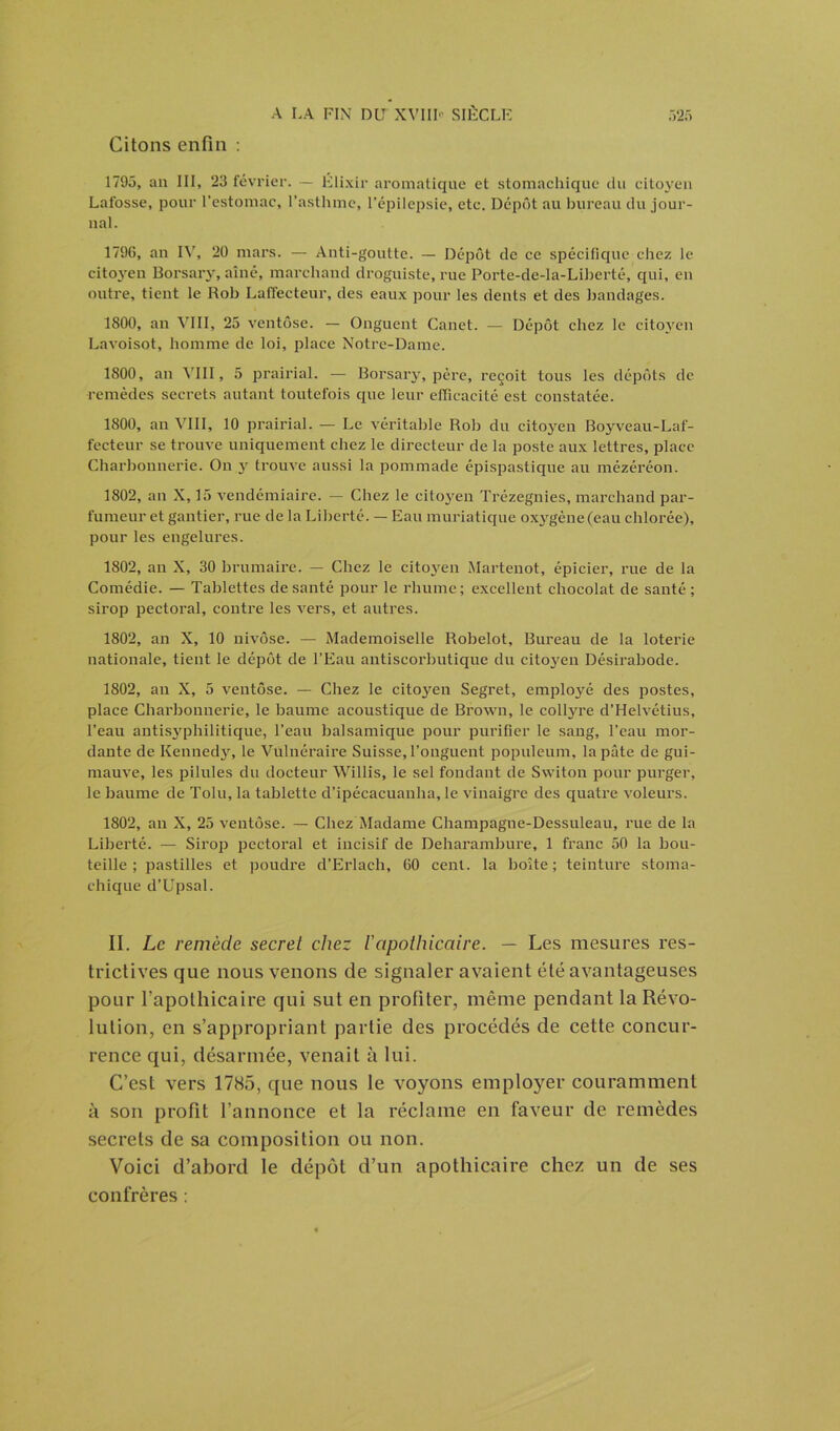 Citons enfin : 1795, an III, 23 février. — Élixir aromatique et stomachique du citoyen Lafosse, pour l’estomac, l’asthme, l’épilepsie, etc. Dépôt au bureau du jour- nal. 1796, an IV, 20 mars. — Anti-goutte. — Dépôt de ce spécifique chez le cito3ren Borsary, aîné, marchand droguiste, rue Porte-dc-la-Liberté, qui, en outre, tient le Rob Laffecteur, des eaux pour les dents et des bandages. 1800, an VIII, 25 ventôse. — Onguent Canet. — Dépôt chez le citoyen Lavoisot, homme de loi, place Notre-Dame. 1800, an VIII, 5 prairial. — Borsary, père, reçoit tous les dépôts de remèdes secrets autant toutefois que leur efficacité est constatée. 1800, an VIII, 10 prairial. — Le véritable Rob du citoj'en Boyveau-Laf- fecteur se trouve uniquement chez le directeur de la poste aux lettres, place Charbonnerie. On 3r trouve aussi la pommade épispastique au mézéréon. 1802, an X, 15 vendémiaire. — Chez le citoyen Trézegnies, marchand par- fumeur et gantier, rue de la Liberté. — Eau muriatique oxygène (eau chlorée), pour les engelures. 1802, au X, 30 brumaire. — Chez le citoyen Martenot, épicier, rue de la Comédie. — Tablettes de santé pour le rhume; excellent chocolat de santé; sirop pectoral, contre les vers, et autres. 1802, an X, 10 nivôse. — Mademoiselle Robelot, Bureau de la loterie nationale, tient le dépôt de l’Eau antiscorbutique du citc>3ren Désirabode. 1802, an X, 5 ventôse. — Chez le citoyen Segret, employé des postes, place Charbonnerie, le baume acoustique de Brown, le coltyre d’Helvétius, l’eau antisyphilitique, l’eau balsamique pour purifier le sang, l’eau mor- dante de Kenned3r, le Vulnéraire Suisse, l’onguent populeum, la pâte de gui- mauve, les pilules du docteur Willis, le sel fondant de Switon pour purger, le baume de Tolu, la tablette d’ipécacuanha, le vinaigre des quatre voleurs. 1802, an X, 25 ventôse. — Chez Madame Champagne-Dessuleau, rue de la Liberté. — Sirop pectoral et incisif de Deharambure, 1 franc 50 la bou- teille ; pastilles et poudre d’Erlach, 60 cent, la boîte ; teinture stoma- chique d’Upsal. II. Le remède secret chez l'apothicaire. — Les mesures res- trictives que nous venons de signaler avaient été avantageuses pour l’apothicaire qui sut en profiter, même pendant la Révo- lution, en s’appropriant partie des procédés de cette concur- rence qui, désarmée, venait à lui. C’est vers 1785, que nous le voyons employer couramment à son profit l’annonce et la réclame en faveur de remèdes secrets de sa composition ou non. Voici d’abord le dépôt d’un apothicaire chez un de ses confrères ;