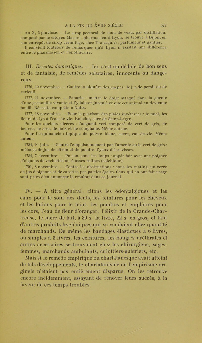 An X, 5 pluviôse. — Le sirop pectoral de mou de veau, par distillation, composé par le citoyen Macors, pharmacien à Lyon, se trouve à Dijon, en son entrepôt de sirop vermifuge, chez Traizegnies, parfumeur et gantier. Il convient toutefois de remarquer qu’à Lyon il existait une différence entre le pharmacien et l’apothicaire. III. Recettes domestiques. — Ici, c’est un dédale de bon sens et de fantaisie, de remèdes salutaires, innocents ou dange- reux. 1776, 12 novembre. — Contre la piquûre des guêpes : le jus de persil ou de cerfeuil. 1777, 11 novembre. — Panaris : mettre le doigt attaqué dans la gueule d’une grenouille vivante et l’y laisser jusqu’à ce que cet animal en devienne bouffi. Réussite complète à Nuits. 1777, 18 novembre. — Pour la guérison des plaies invétérées : le miel, les fleurs de lys à l’eau-de-vie. Robelot, curé de Saint-Léger. Pour les anciens ulcères : l’onguent vert composé de vert de gris, de beurre, de cire, de poix et de colophane. Même auteur. Pour l’esquinancie : topique de poivre blanc, sucre, eau-de-vie. Même autour. 1781,1er juin. — Contre l’empoisonnement par l’arsenic ou le vert de gris : mélange de jus de citron et de poudre d’yeux d’écrevisses. 1784, 7 décembre. — Poison pour les loups : appât fait avec une poignée d’oignons de vachettes ou fausses tulipes (colchique). 1791, 8 novembre. — Contre les obstructions : tous les matins, un verre de jus d’oignons et de carottes par parties égales. Ceux qui en ont fait usage sont priés d’en annoncer le résultat dans ce journal. IV. — A titre général, citons les odontalgiques et les eaux pour le soin des dents, les teintures pour les cheveux et les lotions pour le teint, les poudres et emplâtres poul- ies cors, l’eau de fleur d’oranger, l’élixir de la Grande-Char- treuse, le sucre de lait, à 30 s. la livre, 22 s. en gros, et tant d’autres produits hygiéniques qui se vendaient chez quantité de marchands. De même les bandages élastiques à 6 livres, ou simples à 3 livres, les ceintures, les bougies uréthrales et autres accessoires se trouvaient chez les chirurgiens, sages- femmes, marchands ambulants, culottiers-guêtriers, etc. Mais si le remède empirique ou charlatanesque avait atteint de tels développements, le charlatanisme ou l’empirisme ori- ginels n’étaient pas entièrement disparus. On les retrouve encore incidemment, essayant de rénover leurs succès, à la faveur de ces temps troublés.