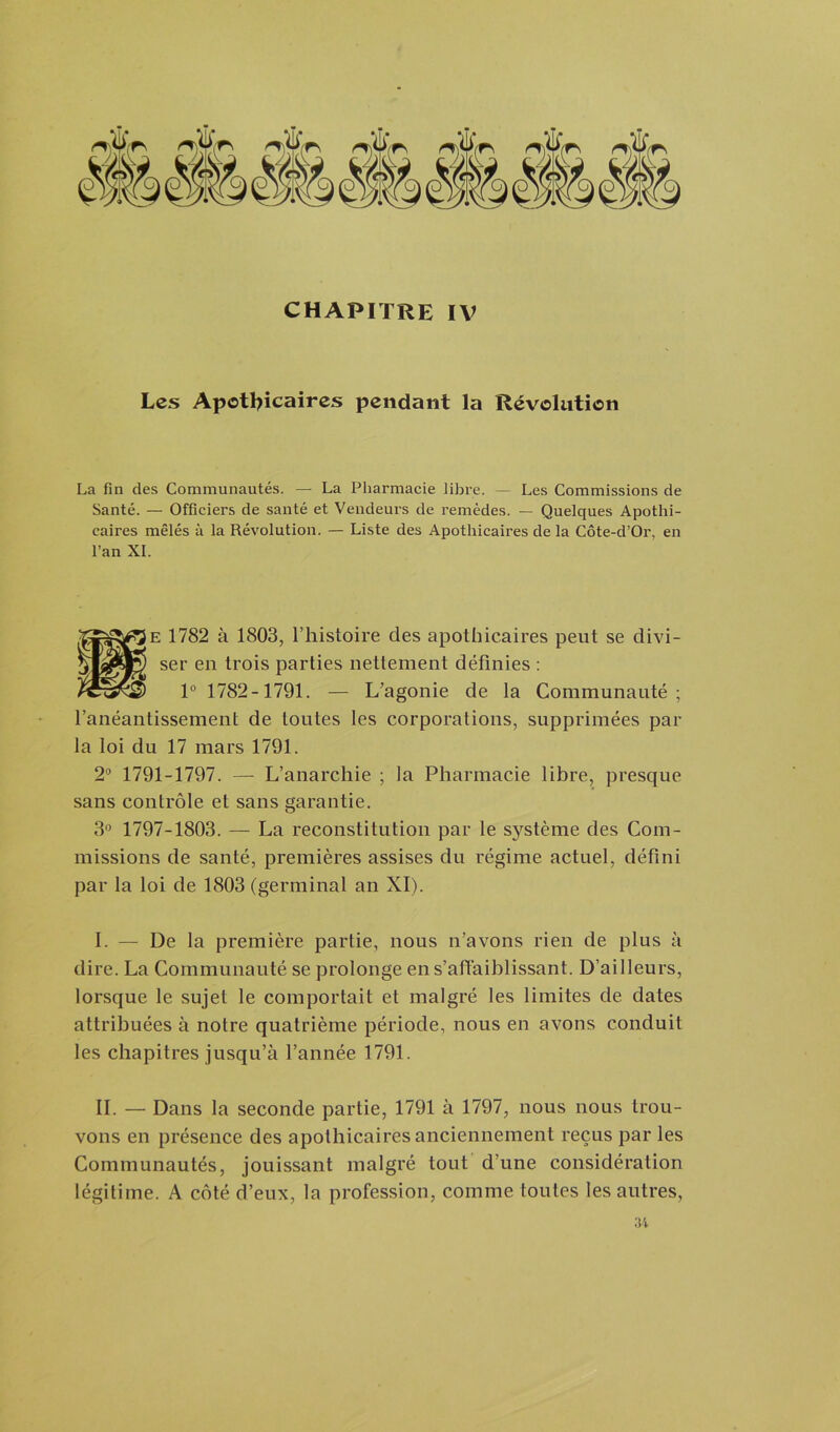 Les Apothicaires pendant la Révolution La fin des Communautés. — La Pharmacie libre. — Les Commissions de Santé. — Officiers de santé et Vendeurs de remèdes. — Quelques Apothi- caires mêlés à la Révolution. — Liste des Apothicaires de la Côte-d’Or, en l’an XI. Se 1782 à 1803, l’histoire des apothicaires peut se divi- ser en trois parties nettement définies : 1° 1782-1791. — L'agonie de la Communauté; l’anéantissement de toutes les corporations, supprimées par la loi du 17 mars 1791. 2° 1791-1797. — L’anarchie ; la Pharmacie libre, presque sans contrôle et sans garantie. 3° 1797-1803. — La reconstitution par le système des Com- missions de santé, premières assises du régime actuel, défini par la loi de 1803 (germinal an XI). I. — De la première partie, nous n’avons rien de plus à dire. La Communauté se prolonge en s’affaiblissant. D’ailleurs, lorsque le sujet le comportait et malgré les limites de dates attribuées à notre quatrième période, nous en avons conduit les chapitres jusqu’à l’année 1791. II. — Dans la seconde partie, 1791 à 1797, nous nous trou- vons en présence des apothicaires anciennement reçus par les Communautés, jouissant malgré tout d’une considération légitime. A côté d’eux, la profession, comme toutes les autres,