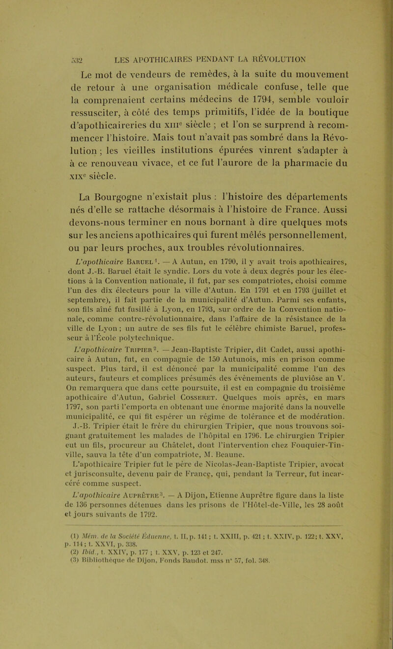 Le mot de vendeurs de remèdes, à la suite du mouvement de retour à une organisation médicale confuse, telle que la comprenaient certains médecins de 1794, semble vouloir ressusciter, à côté des temps primitifs, l’idée de la boutique d’apothicaireries du xin° siècle ; et l’on se surprend à recom- mencer l’histoire. Mais tout n’avait pas sombré dans la Révo- lution; les vieilles institutions épurées vinrent s’adapter à à ce renouveau vivace, et ce fut l’aurore de la pharmacie du xixe siècle. La Bourgogne n’existait plus : l’histoire des départements nés d’elle se rattache désormais à l’histoire de France. Aussi devons-nous terminer en nous bornant à dire quelques mots sur les anciens apothicaires qui furent mêlés personnellement, ou par leurs proches, aux troubles révolutionnaires. L'apothicaire Baruel1. —A Autun, en 1790, il y avait trois apothicaires, dont J.-B. Baruel était le syndic. Lors du vote à deux degrés pour les élec- tions à la Convention nationale, il fut, par ses compatriotes, choisi comme l’un des dix électeurs pour la ville d’Autun. En 1791 et en 1793 (juillet et septembre), il fait partie de la municipalité d’Autun. Parmi ses enfants, son fils aîné fut fusillé à Lyon, en 1793, sur ordre de la Convention natio- nale, comme contre-révolutionnaire, dans l’affaire de la résistance de la ville de Lyon ; un autre de ses fils fut le célèbre chimiste Baruel, profes- seur à l’École polytechnique. L’apothicaire Tripier2. —Jean-Baptiste Tripier, dit Cadet, aussi apothi- caire à Autun, fut, en compagnie de 150 Autunois, mis en prison comme suspect. Plus tard, il est dénoncé par la municipalité comme l’un des auteurs, fauteurs et complices présumés des évènements de pluviôse an V. On remarquera que dans cette poursuite, il est en compagnie du troisième apothicaire d’Autun, Gabriel Cosseret. Quelques mois après, en mars 1797, son parti l’emporta en obtenant une énorme majorité dans la nouvelle municipalité, ce qui fit espérer un régime de tolérance et de modération. J.-B. Tripier était le frère du chirurgien Tripier, que nous trouvons soi- gnant gratuitement les malades de l’hôpital en 1796. Le chirurgien Tripier eut un fils, procureur au Châtelet, dont l’intervention chez Fouquier-Tin- ville, sauva la tête d’un compatriote, M. Beaune. L’apothicaire Tripier fut le père de Nicolas-Jean-Baptiste Tripier, avocat et jurisconsulte, devenu pair de France, qui, pendant la Terreur, fut incar- céré comme suspect. L’apothicaire Auprêtre3. — A Dijon, Etienne Auprêtre figure dans la liste de 136 personnes détenues dans les prisons de l’Hôtel-de-Ville, les 28 août et jours suivants de 1792. (1) Mém. de la Société Édtienne, t. II, p. 111 ; t. XXIII, p. 121 ; t. XXIV, p. 122; t. XXV, p. 111; t. XXVI, p. 338. (2) Ibid., t. XXIV, p. 177 ; t. XXV, p. 123 et 217. (3) Bibliothèque de Dijon, Fonds Baudot, mss n* 57, fol. 348.