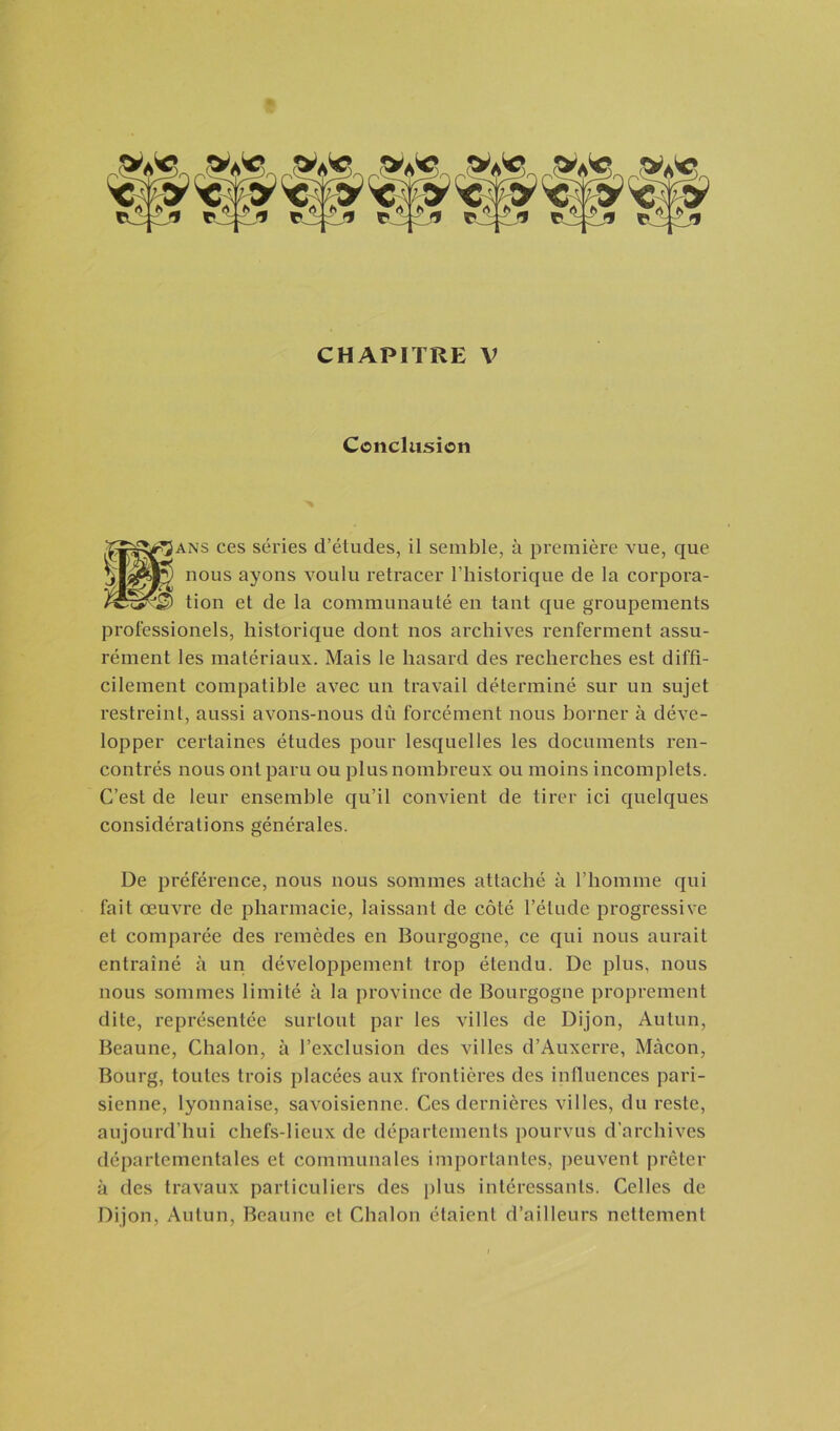 Conclusion ■''ans ces séries d’études, il semble, à première vue, que _ _ tion et de la communauté en tant que groupements professionels, historique dont nos archives renferment assu- rément les matériaux. Mais le hasard des recherches est diffi- cilement compatible avec un travail déterminé sur un sujet restreint, aussi avons-nous dû forcément nous borner à déve- lopper certaines études pour lesquelles les documents ren- contrés nous ont paru ou plus nombreux ou moins incomplets. C’est de leur ensemble qu’il convient de tirer ici quelques considérations générales. De préférence, nous nous sommes attaché à l’homme qui fait œuvre de pharmacie, laissant de côté l’élude progressive et comparée des remèdes en Bourgogne, ce qui nous aurait entraîné à un développement trop étendu. De plus, nous nous sommes limité à la province de Bourgogne proprement dite, représentée surtout par les villes de Dijon, Autun, Beaune, Chalon, à l’exclusion des villes d’Auxerre, Mâcon, Bourg, toutes trois placées aux frontières des influences pari- sienne, lyonnaise, savoisienne. Ces dernières villes, du reste, aujourd’hui chefs-lieux de départements pourvus d’archives départementales et communales importantes, peuvent prêter à des travaux particuliers des plus intéressants. Celles de Dijon, Autun, Beaune et Chalon étaient d’ailleurs nettement nous ayons voulu retracer l’historique de la corpora-