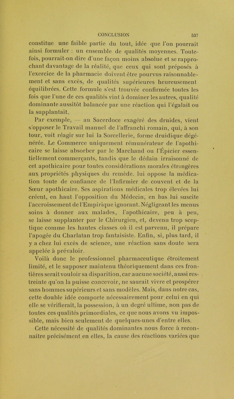 constitue une faible partie du tout, idée que l’on pourrait ainsi formuler : un ensemble de qualités moyennes. Toute- fois, pourrait-on dire d’une façon moins absolue et se rappro- chant davantage de la réalité, que ceux qui sont préposés à l’exercice de la pharmacie doivent être pourvus raisonnable- ment et sans excès, de qualités supérieures heureusement équilibrées. Cette formule s’est trouvée confirmée toutes les fois que l’une de ces qualités vint à dominer les autres, qualité dominante aussitôt balancée par une réaction qui l’égalait ou la supplantait. Par exemple, — au Sacerdoce exagéré des druides, vient s’opposer le Travail manuel de l’affranchi romain, qui, à son tour, voit réagir sur lui la Sorcellerie, forme druidique dégé- nérée. Le Commerce uniquement rémunérateur de l'apothi- caire se laisse absorber par le Marchand ou l’Épicier essen- tiellement commerçants, tandis que le dédain irraisonné de cet apothicaire pour toutes considérations morales étrangères aux propriétés physiques du remède, lui oppose la médica- tion toute de confiance de l’Infirmier de couvent et de la Sœur apothicaire. Ses aspirations médicales trop élevées lui créent, en haut l’opposition du Médecin, en bas lui suscite l’accroissement de l’Empirique ignorant. Négligeant les menus soins à donner aux malades, l’apothicaire, peu à peu, se laisse supplanter par le Chirurgien, et, devenu trop scep- tique comme les hautes classes où il est parvenu, il prépare l’apogée du Charlatan trop fantaisiste. Enfin, si, plus tard, il y a chez lui excès de science, une réaction sans doute sera appelée à prévaloir. Voilà donc le professionnel pharmaceutique étroitement limité, et le supposer maintenu théoriquement dans ces fron- tières serait vouloir sa disparition, car aucune société, aussi res- treinte qu’on la puisse concevoir, ne saurait vivre et prospérer sans hommes supérieurs et sans modèles. Mais, dans notre cas, cette double idée comporte nécessairement pour celui en qui elle se vérifierait, la possession, à un degré ultime, non pas de toutes ces qualités primordiales, ce que nous avons vu impos- sible, mais bien seulement de quelques-unes d’entre elles. Cette nécessité de qualités dominantes nous force à recon- naître précisément en elles, la cause des réactions variées que