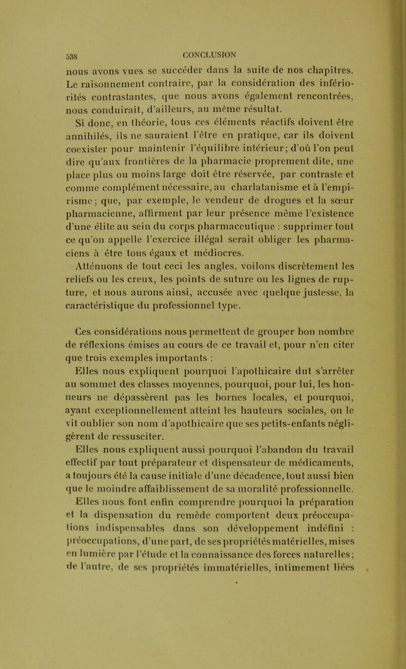 r>38 nous avons vues se succéder dans la suite de nos chapitres. Le raisonnement contraire, par la considération des infério- rités contrastantes, que nous avons également rencontrées, nous conduirait, d’ailleurs, au même résultat. Si donc, en théorie, tous ces éléments réactifs doivent être annihilés, ils ne sauraient l’être en pratique, car ils doivent coexister pour maintenir l’équilibre intérieur; d’où l’on peut dire qu’aux frontières de la pharmacie proprement dite, une place plus ou moins large doit être réservée, par contraste et comme complément nécessaire, au charlatanisme et à l’empi- risme; que, par exemple, le vendeur de drogues et la sœur pharmacienne, affirment par leur présence même l’existence d’une élite au sein du corps pharmaceutique : supprimer tout ce qu’on appelle l’exercice illégal serait obliger les pharma- ciens à être tous égaux et médiocres. Atténuons de tout ceci les angles, voilons discrètement les reliefs ou les creux, les points de suture ou les lignes de rup- ture, et nous aurons ainsi, accusée avec quelque justesse, la caractéristique du professionnel type. Ces considérations nous permettent de grouper bon nombre de réflexions émises au cours de ce travail et, pour n’en citer que trois exemples importants : Elles nous expliquent pourquoi l’apothicaire dut s’arrêter au sommet des classes moyennes, pourquoi, pour lui, les hon- neurs ne dépassèrent pas les bornes locales, et pourquoi, ayant exceptionnellement atteint les hauteurs sociales, on le vit oublier son nom d’apothicaire que ses petits-enfants négli- gèrent de ressusciter. Elles nous expliquent aussi pourquoi l’abandon du travail effectif par tout préparateur et dispensateur de médicaments, a toujours été la cause initiale d’une décadence, tout aussi bien que le moindre affaiblissement de sa moralité professionnelle. Elles nous font enfin comprendre pourquoi la préparation et la dispensation du remède comportent deux préoccupa- tions indispensables dans son développement indéfini : préoccupations, d’une part, de ses propriétés matérielles, mises en lumière par l’étude et la connaissance des forces naturelles; de l’autre, de ses propriétés immatérielles, intimement liées