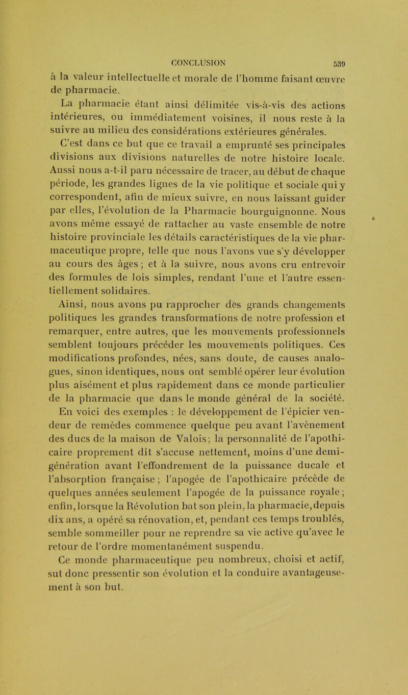 à la valeur intellectuelle et morale (le l’homme faisant œuvre de pharmacie. La pharmacie étant ainsi délimitée vis-à-vis des actions intérieures, ou immédiatement voisines, il nous reste à la suivre au milieu des considérations extérieures générales. C’est dans ce but que ce travail a emprunté ses principales divisions aux divisions naturelles de notre histoire locale. Aussi nous a-t-il paru nécessaire de tracer, au début de chaque période, les grandes lignes de la vie politique et sociale qui y correspondent, afin de mieux suivre, en nous laissant guider par elles, l’évolution de la Pharmacie bourguignonne. Nous avons même essayé de rattacher au vaste ensemble de notre histoire provinciale les détails caractéristiques de la vie phar- maceutique propre, telle que nous l’avons vue s’y développer au cours des âges; et à la suivre, nous avons cru entrevoir des formules de lois simples, rendant l’une et l’autre essen- tiellement solidaires. Ainsi, nous avons pu rapprocher des grands changements politiques les grandes transformations de notre profession et remarquer, entre autres, que les mouvements professionnels semblent toujours précéder les mouvements politiques. Ces modifications profondes, nées, sans doute, de causes analo- gues, sinon identiques, nous ont semblé opérer leur évolution plus aisément et plus rapidement dans ce monde particulier de la pharmacie que dans le monde général de la société. En voici des exemples : le développement de l’épicier ven- deur de remèdes commence quelque peu avant l’avènement des ducs de la maison de Valois; la personnalité de l’apothi- caire proprement dit s’accuse nettement, moins d’une demi- génération avant l’effondrement de la puissance ducale et l’absorption française ; l’apogée de l’apothicaire précède de quelques années seulement l’apogée de la puissance royale; enfin,lorsque la Révolution bat son plein, la pharmacie,depuis dix ans, a opéré sa rénovation, et, pendant ces temps troublés, semble sommeiller pour ne reprendre sa vie active qu’avec le retour de l’ordre momentanément suspendu. Ce monde pharmaceutique peu nombreux, choisi et actif, sut donc pressentir son évolution et la conduire avantageuse- ment à son but.