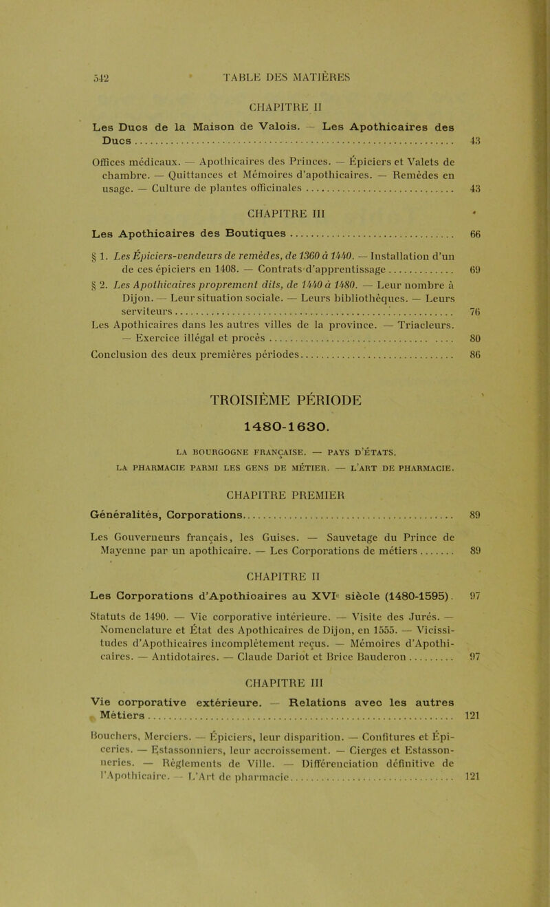 CHAPITRE II Les Ducs de la Maison de Valois. — Les Apothicaires des Ducs 43 Offices médicaux. — Apothicaires des Princes. — Épiciers et Valets de chambre. — Quittances et Mémoires d’apothicaires. — Remèdes en usage. — Culture de plantes officinales 43 CHAPITRE III Les Apothicaires des Boutiques 66 § 1. Les Épiciers-vendeurs de remèdes, de 1360 à PM. — Installation d’un de ces épiciers en 1408. — Contrats d’apprentissage 69 § 2. Les Apothicaires proprement dits, de PM à 1^80. — Leur nombre à Dijon. — Leur situation sociale. — Leurs bibliothèques. — Leurs serviteurs .' 76 Les Apothicaires dans les autres villes de la province. — Triacleurs. — Exercice illégal et procès 80 Conclusion des deux premières périodes 86 TROISIÈME PÉRIODE 1480-1630. LA BOURGOGNE FRANÇAISE. — PAYS D’ÉTATS. £ LA PHARMACIE PARMI LES GENS DE MÉTIER. — L’ART DE PHARMACIE. CHAPITRE PREMIER Généralités, Corporations 89 Les Gouverneurs français, les Guises. — Sauvetage du Prince de Mayenne par un apothicaire. — Les Corporations de métiers 89 CHAPITRE II Les Corporations d’Apothicaires au XVI siècle (1480-1595). 97 Statuts de 1490. — Vie corporative intérieure. — Visite des Jurés. — Nomenclature et État des Apothicaires de Dijon, en 1555. — Vicissi- tudes d’Apothicaires incomplètement reçus. — Mémoires d’Apothi- caires. — Antidotaires. — Claude Dariot et Brice Bauderon 97 CHAPITRE III Vie corporative extérieure. — Relations avec les autres Métiers 121 Bouchers, Merciers. — Epiciers, leur disparition. — Confitures et Épi- ceries. — Ejstassonniers, leur accroissement. — Cierges et Plstasson- neries. — Règlements de Ville. — Différenciation définitive de l’Apothicaire. - L’Art de pharmacie 121