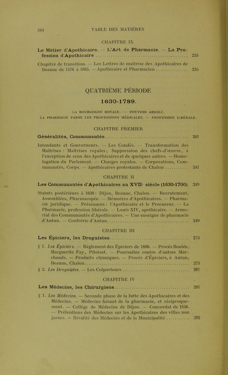 CHAPITRE IX Le Métier d’Apothicaire. — L’Art de Pharmacie. — La Pro- fession d Apothicaire 235 Chapitre de transition. — Les Lettres de maîtrise des Apothicaires de Beaune de 1576 à 1685. —Apothicaire et Pharmacien 235 QUATRIÈME PÉRIODE 1630-1789. LA BOURGOGNE ROYALE. — POUVOIR ABSOLU. LA PHARMACIE PARMI LES PROFESSIONS MÉDICALES. — PROFESSION LIBÉRALE. CHAPITRE PREMIER Généralités, Communautés 241 Intendants et Gouverneurs. — Les Coudés. — Transformation des Maîtrises : Maîtrises royales ; Suppression des chefs-d’œuvre, à l’exception de ceux des Apothicaires et de quelques autres. — Homo- logation du Parlement. — Charges royales. — Corporations, Com- munautés, Corps. — Apothicaires protestants de Chalon 241 CHAPITRE II Les Communautés d’Apothicaires au XVIIe siècle (1630-1700). 246 Statuts postérieurs à 1630 : Dijon, Beaune, Chalon. — Recrutement, Assemblées, Pharmacopée. — Mémoires d’Apothicaires. — Pharma- cie juridique. — Préséances : l’Apothicaire et le Procureur. — La Pharmacie, profession libérale. — Louis XIV, apothicaire. — Armo- rial des Communautés d’Apothicaires. — Une enseigne de pharmacie d’Autun. — Confrérie d’Autun 246 CHAPITRE III Les Epiciers, les Droguistes 273 § 1. Les Épiciers. — Règlement des Epiciers de 1666. — Procès Boulée, Marguerite Fay, Pitoiset. — Poursuites contre d’autres Mar- chands. — Produits chimiques. — Procès d’Épieiers, à Autun, Beaune, Chalon 273 § 2. Les Droguistes. — Les Colporteurs 287 CHAPITRE IV Les Médecins, les Chirurgiens 291 § 1. Les Médecins. — Seconde phase de la lutte des Apothicaires et des Médecins. — Médecins faisant de la pharmacie, et réciproque- ment. — Collège de Médecine de Dijon. — Concordat de 1656. — Prétentions des Médecins sur les Apothicaires des villes non jurées. — Rivalité des Médecins et de la Municipalité 262