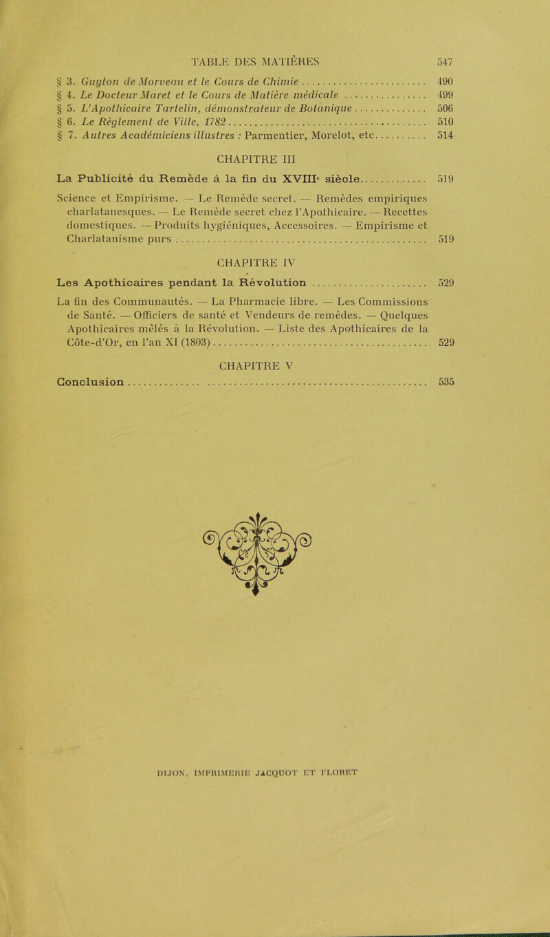 § 3. Guyton de Morveau et le Cours de Chimie 490 § 4. Le Docteur Maret et le Cours de Matière médicale 499 § 5. L’Apothicaire Tarlelin, démonstrateur de Botanique 506 § 6. Le Règlement de Ville, 17S2 510 § 7. Autres Académiciens illustres : Parmentier, Morelot, etc 514 CHAPITRE III La Publicité du Remède à la fin du XVIIIe siècle 519 Science et Empirisme. — Le Remède secret. — Remèdes empiriques charlatanesques. —• Le Remède secret chez l’Apothicaire. — Recettes domestiques. —Produits hygiéniques, Accessoires. — Empirisme et Charlatanisme purs 519 CHAPITRE IV Les Apothicaires pendant la Révolution 529 La fin des Communautés. — La Pharmacie libre. — Les Commissions de Santé. — Officiers de santé et Vendeurs de remèdes. — Quelques Apothicaires mêlés à la Révolution. — Liste des Apothicaires de la Côte-d’Or, en l’an XI (1803) 529 CHAPITRE V Conclusion 535 DIJON, IMPRIMERIE JACQUOT ET FLORET