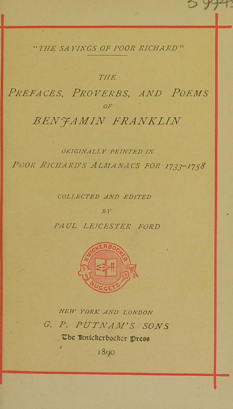 “ THE SA VnXGS OF POOR RICHARD ” THE Prefaces, Proverbs, and Poems OF BENJAMIN FRANKLIN ORIGINALLY PRINTED IN Poor Pi chard's Almanacs for 1733-1758 COLLECTED AND EDITED BY PAUL LEICESTER FORD NHW YORK AND LONDON C. P. PUTNAM'S SONS Ubc TRnfcftctBocftcr iptxes 1 Sgo