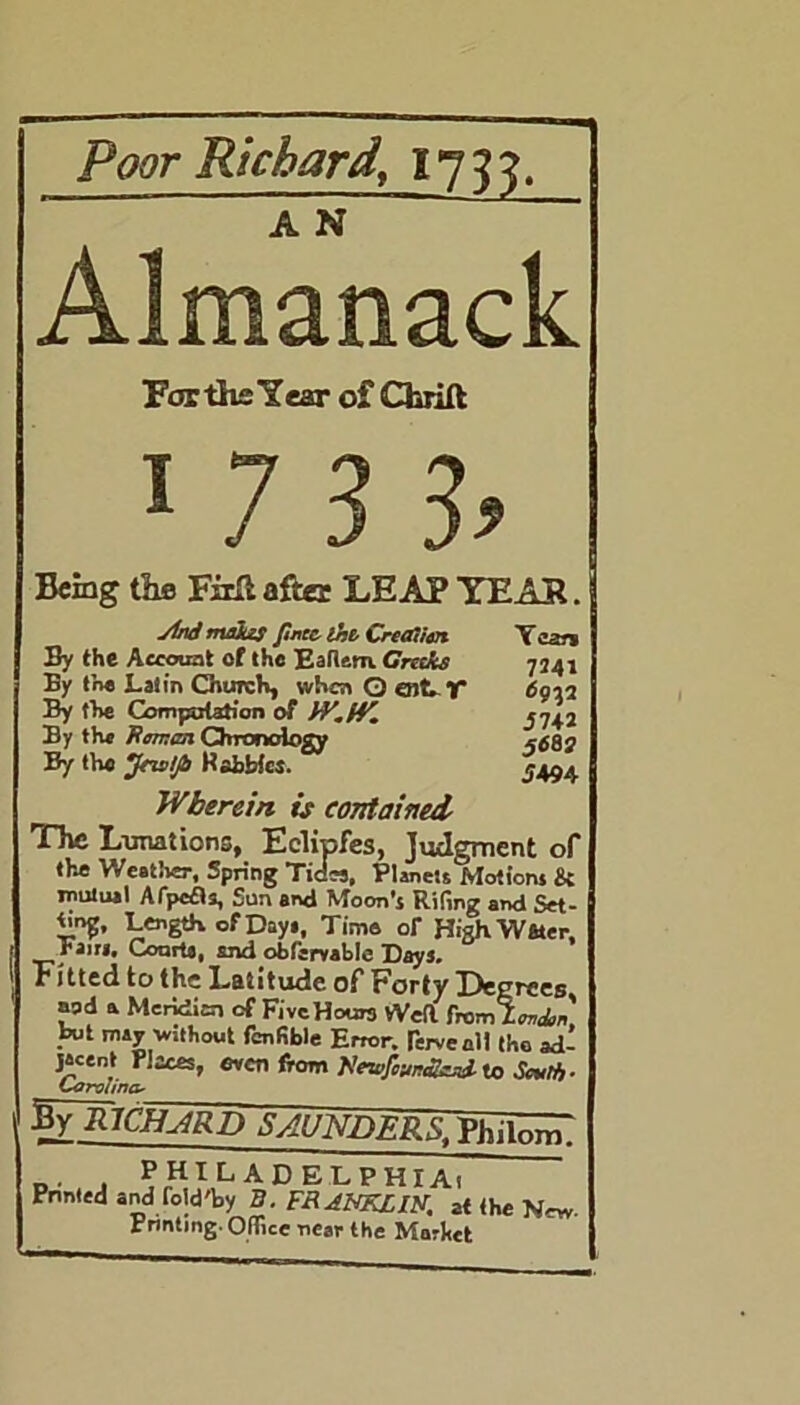 Poor Richard, 1733. A N Almanack For the Year of Cfcrift: 1 7 3 h Being the Firli after LEAP YEAS. Md makes pncc-lht Creation By the Account of the Eallem. Creeks By the Latin Church, when Q cut- T By the Computation of fV.iV. By the Jtcneen Chronology By the jfns/Jb Habbics. Tear* 7341 57+2 56BI 5494 Wherein is contained The Lunations, Eelipfes, Judgment of the Weather, Spring Tides, Planets Motions & mutual AfpcZts, Sun and Moon's Riling and Set- W, Length of Day,, Tims or HighWster, rain, Courts, and obfcrvable Days. Fitted to the Latitude of Forty Degrees ■md a Meridian of FivcHours Weil from Zonin' but may without fcnfible Error, fervenll (ho ad- jacent Places, oven from Ncar/Wwi to Sc*lh- Carolina- 5ylUCIUrD SAUNDERS, PhiTonT PHILADELPHIA! Printed and r0ld'by B. FRANKLIS. at the Non- printing-Office near the Market