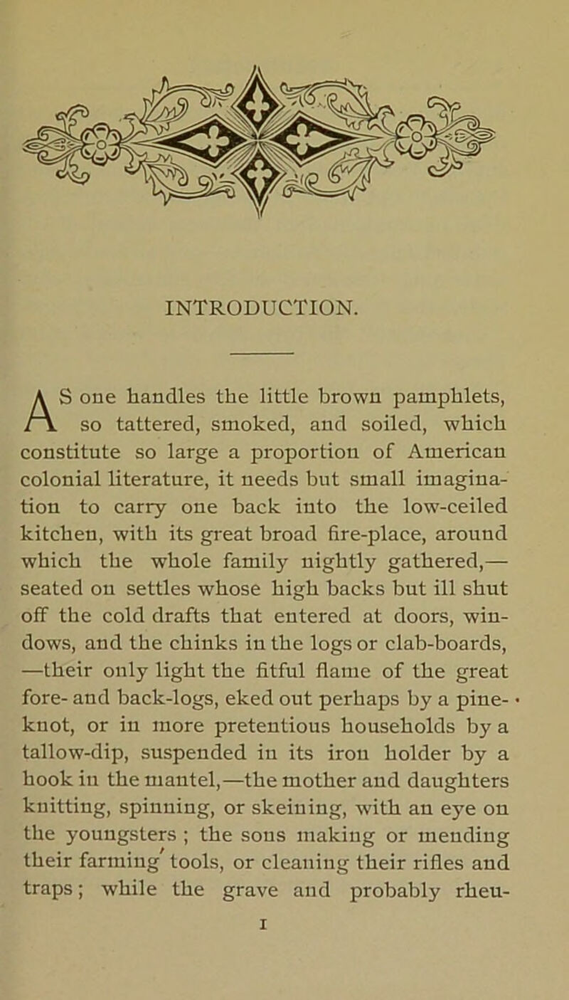 INTRODUCTION. S one handles the little brown pamphlets, so tattered, smoked, and soiled, which constitute so large a proportion of American colonial literature, it needs but small imagina- tion to carry one back into the low-ceiled kitchen, with its great broad fire-place, around which the whole family nightly gathered,— seated on settles whose high backs but ill shut off the cold drafts that entered at doors, win- dows, and the chinks in the logs or clab-boards, —their only light the fitful flame of the great fore- and back-logs, eked out perhaps by a pine- knot, or in more pretentious households by a tallow-dip, suspended in its iron holder by a hook in the mantel,—the mother and daughters knitting, spinning, or skeining, with an eye on the youngsters ; the sous making or mending their farming’ tools, or cleaning their rifles and traps; while the grave and probably rheu-