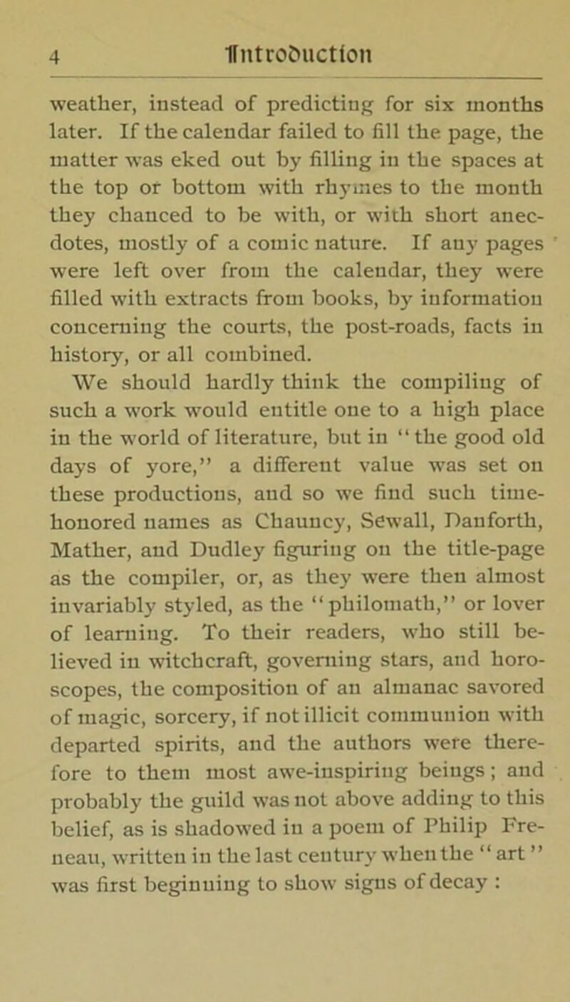 weather, instead of predicting for six months later. If the calendar failed to fill the page, the matter was eked out by filling in the spaces at the top or bottom with rhymes to the month they chanced to be with, or with short anec- dotes, mostly of a comic nature. If any pages were left over from the calendar, they were filled with extracts from books, by information concerning the courts, the post-roads, facts in history, or all combined. We should hardly think the compiling of such a work would entitle one to a high place in the world of literature, but in “ the good old days of yore,” a different value was set on these productions, and so we find such time- honored names as Chauncy, Sewall, Danforth, Mather, and Dudley figuring on the title-page as the compiler, or, as they were then almost invariably styled, as the “philomath,” or lover of learning. To their readers, who still be- lieved in witchcraft, governing stars, and horo- scopes, the composition of an almanac savored of magic, sorcery, if not illicit communion with departed spirits, and the authors were there- fore to them most awe-inspiring beings; and probably the guild was not above adding to this belief, as is shadowed in a poem of Philip Fre- neau, written in the last century when the “ art ” was first beginuing to show signs of decay :