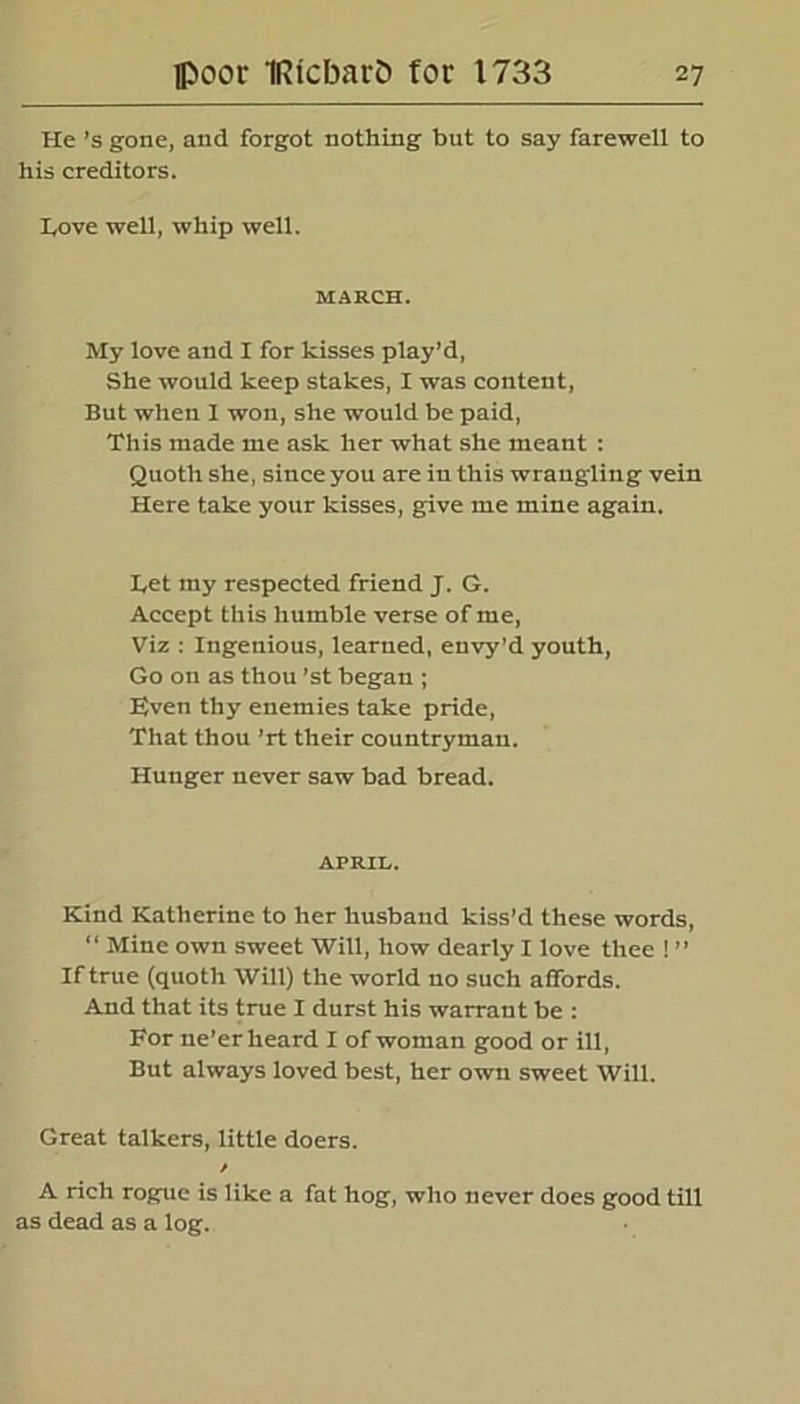 He’s gone, and forgot nothing but to say farewell to his creditors. Love well, whip well. MARCH. My love and X for kisses play’d, She would keep stakes, I was content, But when I won, she would be paid, This made me ask her what she meant : Quoth she, since you are in this wrangling vein Here take your kisses, give me mine again. Let my respected friend J. G. Accept this humble verse of me, Viz : Ingenious, learned, envy’d youth, Go on as thou 'st began ; Even thy enemies take pride, That thou ’rt their countryman. Hunger never saw bad bread. APRIL. Kind Katherine to her husband kiss’d these words, “ Mine own sweet Will, how dearly I love thee ! ” If true (quoth Will) the world no such affords. And that its true I durst his warrant be : For ne’er heard I of woman good or ill, But always loved best, her own sweet Will. Great talkers, little doers. / A rich rogue is like a fat hog, who never does good till as dead as a log.