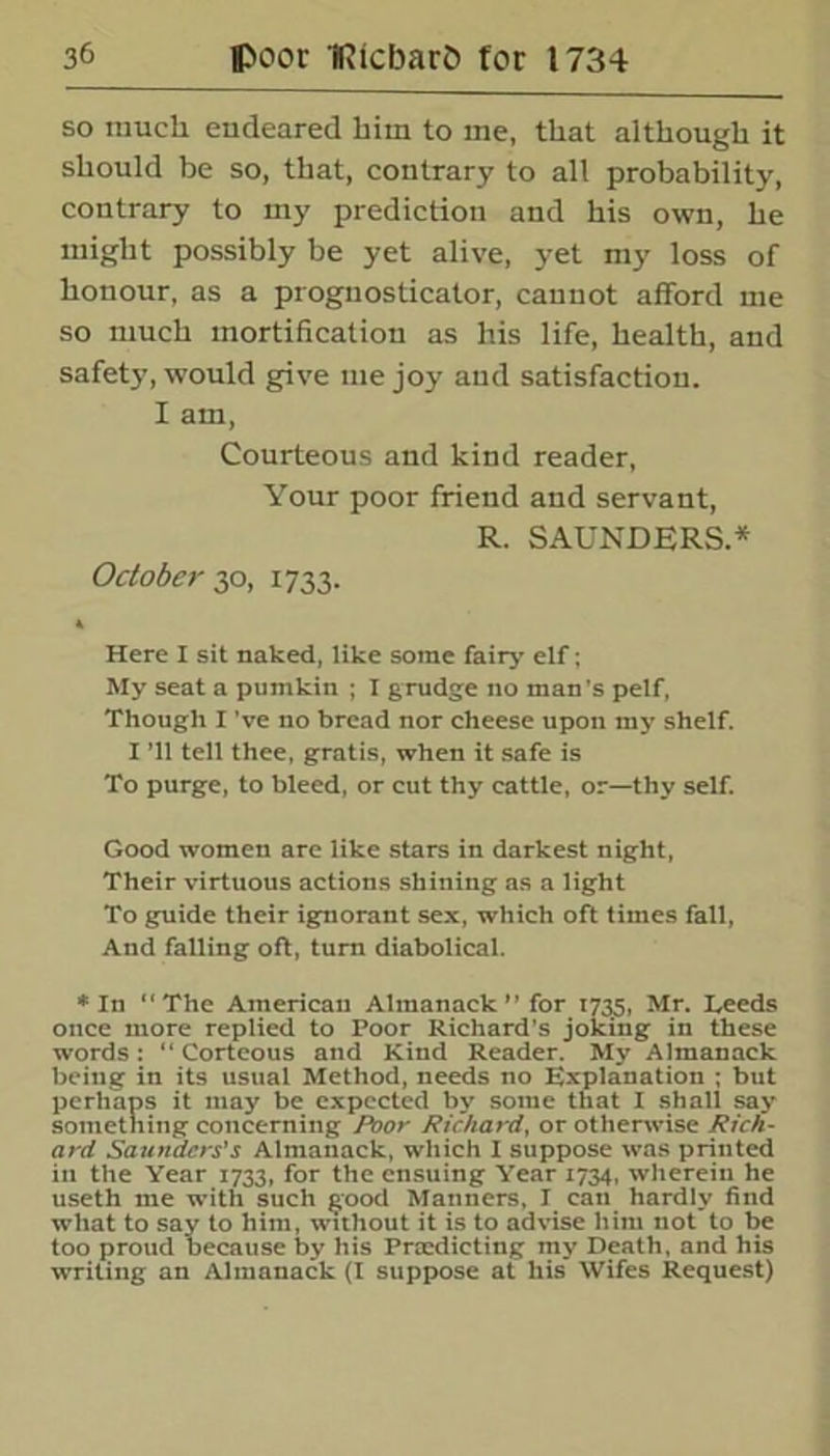 so much endeared him to me, that although it should be so, that, contrary to all probability, contrary to my prediction and his own, he might possibly be yet alive, yet my loss of honour, as a prognosticator, cannot afford me so much mortification as his life, health, and safety, would give me joy and satisfaction. I am, Courteous and kind reader, Your poor friend and servant, R. SAUNDERS.* October 30, 1733. A Here I sit naked, like some fairy elf; My seat a pumkin ; I grudge no man's pelf, Though I've no bread nor cheese upon my shelf. I ’ll tell thee, gratis, when it safe is To purge, to bleed, or cut thy cattle, or—thy self. Good women are like stars in darkest night, Their virtuous actions shining as a light To guide their ignorant sex, which oft times fall, And falling oft, turn diabolical. * In “The American Almanack’’ for 1735, Mr. Leeds once more replied to Poor Richard's joking in these words: “ Corteous and Kind Reader. My Almanack being in its usual Method, needs no Explanation ; but perhaps it may be expected by some that I shall say something concerning Poor Richard, or otherwise Rich- ard Saunders's Almanack, which I suppose was printed in the Year 1733, for the ensuing Year 1734, wherein he useth me with such good Manners, I eati hardly find what to say to him, without it is to advise him not to be too proud because by his Prsedicting my Death, and his writing an Almanack (I suppose at his Wifes Request)