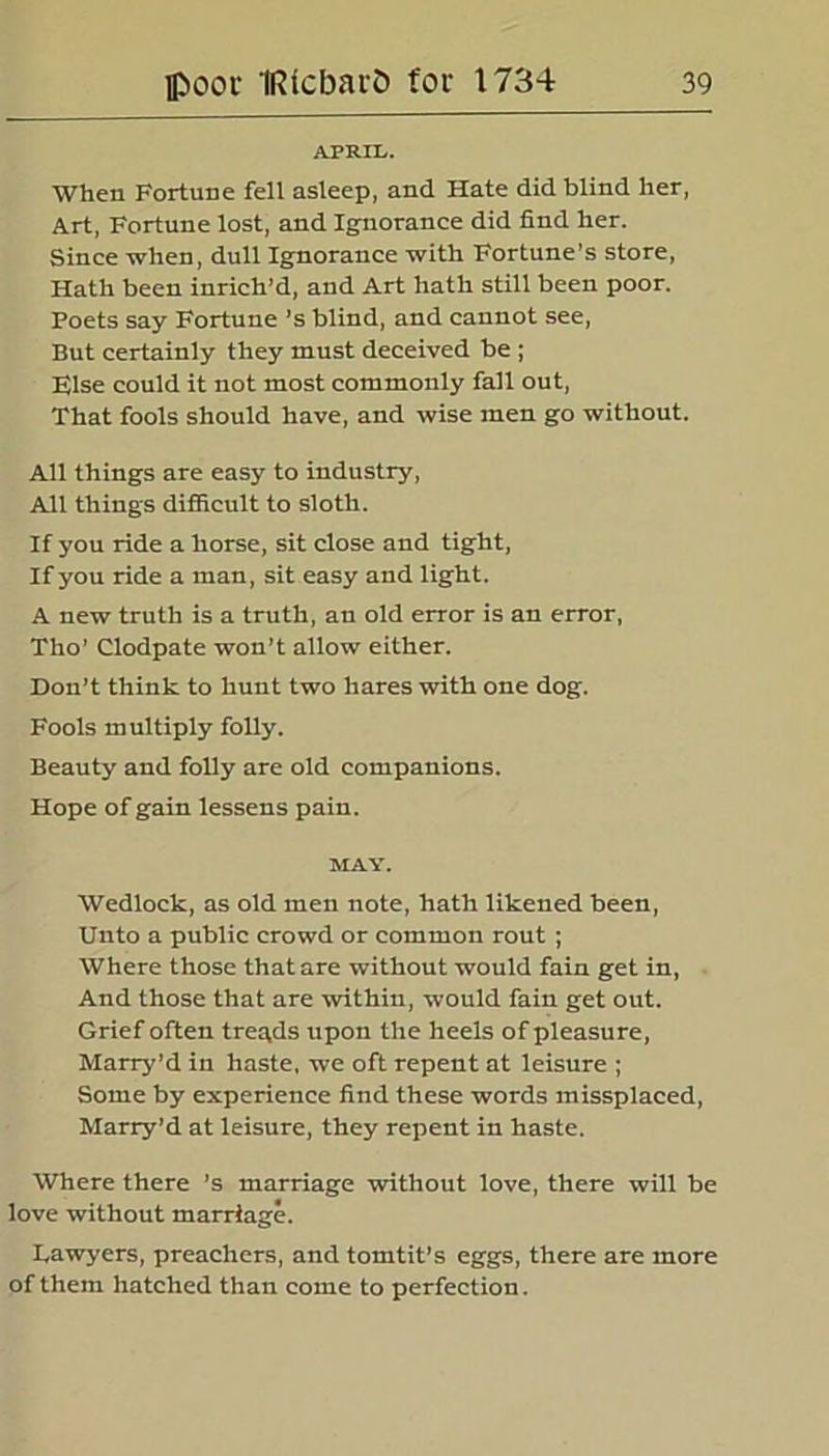 APRIL. When Fortune fell asleep, and Hate did blind her, Art, Fortune lost, and Ignorance did find her. Since when, dull Ignorance with Fortune’s store, Hath been inrich’d, and Art hath still been poor. Poets say Fortune ’s blind, and cannot see, But certainly they must deceived be ; Flse could it not most commonly fall out, That fools should have, and wise men go without. All things are easy to industry, All things difficult to sloth. If you ride a horse, sit close and tight, If you ride a man, sit easy and light. A new truth is a truth, an old error is an error, Tho’ Clodpate won’t allow either. Don’t think to hunt two hares with one dog. Fools multiply folly. Beauty and folly are old companions. Hope of gain lessens pain. MAY. Wedlock, as old men note, hath likened been, Unto a public crowd or common rout ; Where those that are without would fain get in, And those that are within, would fain get out. Grief often tregds upon the heels of pleasure, Marry’d in haste, we oft repent at leisure ; Some by experience find these words missplaced, Marry’d at leisure, they repent in haste. Where there ’s marriage without love, there will be love without marriage. Lawyers, preachers, and tomtit’s eggs, there are more of them hatched than come to perfection.