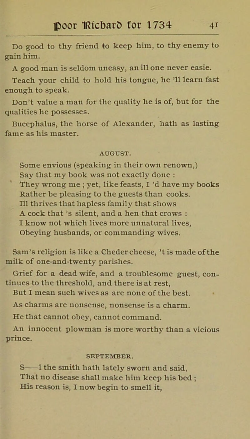 Do good to thy friend to keep him, to thy enemy to gain him. A good man is seldom uneasy, an ill one never easie. Teach your child to hold his tongue, he ’ll learn fast enough to speak. Don’t value a man for the quality he is of, but for the qualities he possesses. Bucephalus, the horse of Alexander, hath as lasting fame as his master. AUGUST. Some envious (speaking in their own renown,) Say that my book was not exactly done : They wrong me ; yet, like feasts, I’d have my books Rather be pleasing to the guests than cooks. Ill thrives that hapless family that shows A cock that’s silent, and a hen that crows : I know not which lives more unnatural lives, Obeying husbands, or commanding wives. Sam’s religion is like a Chedercheese, ’t is made ofthe milk of one-and-twenty parishes. Grief for a dead wife, and a troublesome guest, con- tinues to the threshold, and there is at rest, But I mean such wives as are none of the best. As charms are nonsense, nonsense is a charm. He that cannot obey, cannot command. An innocent plowman is more worthy than a vicious prince. SEPTEMBER. S 1 the smith hath lately sworn and said, That no disease shall make him keep his bed ; His reason is, I now begin to smell it,