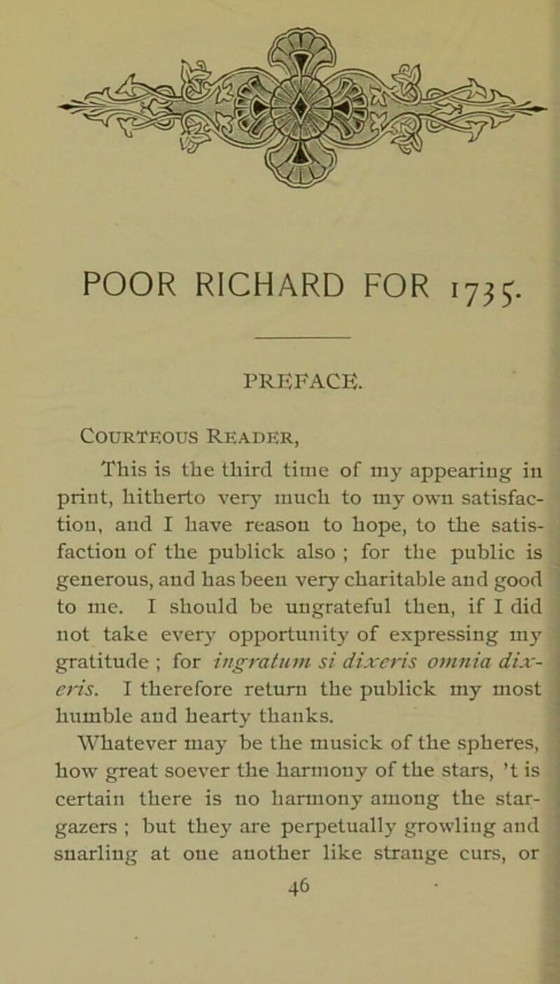 POOR RICHARD FOR 17^. PREFACE. Courteous Reader, This is the third time of my appearing in print, hitherto very' much to my own satisfac- tion, and I have reason to hope, to the satis- faction of the publick also ; for the public is generous, and has been very charitable and good to me. I should be ungrateful then, if I did not take every' opportunity' of expressing my gratitude ; for ingratum si dixeris omnia dix- ens. I therefore return the publick my most humble and hearty thanks. Whatever may' be the musick of the spheres, how great soever the harmony of the stars, ’t is certain there is no harmony among the star- gazers ; but they are perpetually growling and snarling at one another like strange curs, or