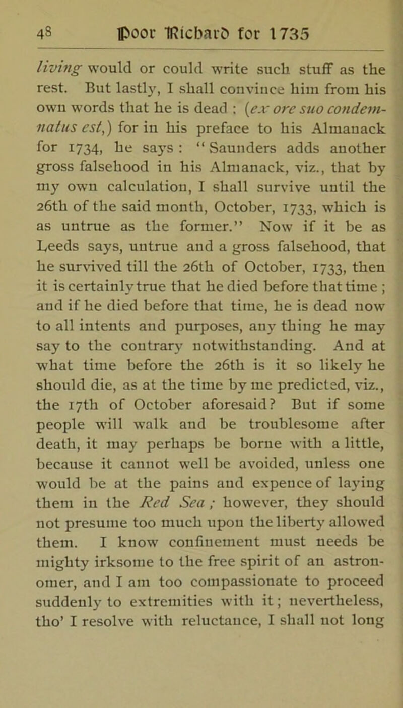 living would or could write such stuff as the rest. But lastly, I shall convince him from his own words that he is dead : (ex ore suo condem- natus cst,) for in his preface to his Almanack for 1734, he says: “Saunders adds another gross falsehood in his Almanack, viz., that by my own calculation, I shall survive until the 26th of the said month, October, 1733, which is as untrue as the former.” Now if it be as Leeds says, untrue and a gross falsehood, that he survived till the 26th of October, 1733, then it is certainly true that he died before that time ; and if he died before that time, he is dead now to all intents and purposes, any thing he may say to the contrary notwithstanding. And at what time before the 26th is it so likely he should die, as at the time by me predicted, viz., the 17th of October aforesaid? But if some people will walk and be troublesome after death, it may perhaps be borne with a little, because it cannot well be avoided, unless one would be at the pains and expence of lajdng them in the Red Sea ; however, they should not presume too much upon the liberty allowed them. I know confinement must needs be mighty irksome to the free spirit of an astron- omer, and I am too compassionate to proceed suddenly to extremities with it; nevertheless, tho’ I resolve with reluctance, I shall not long