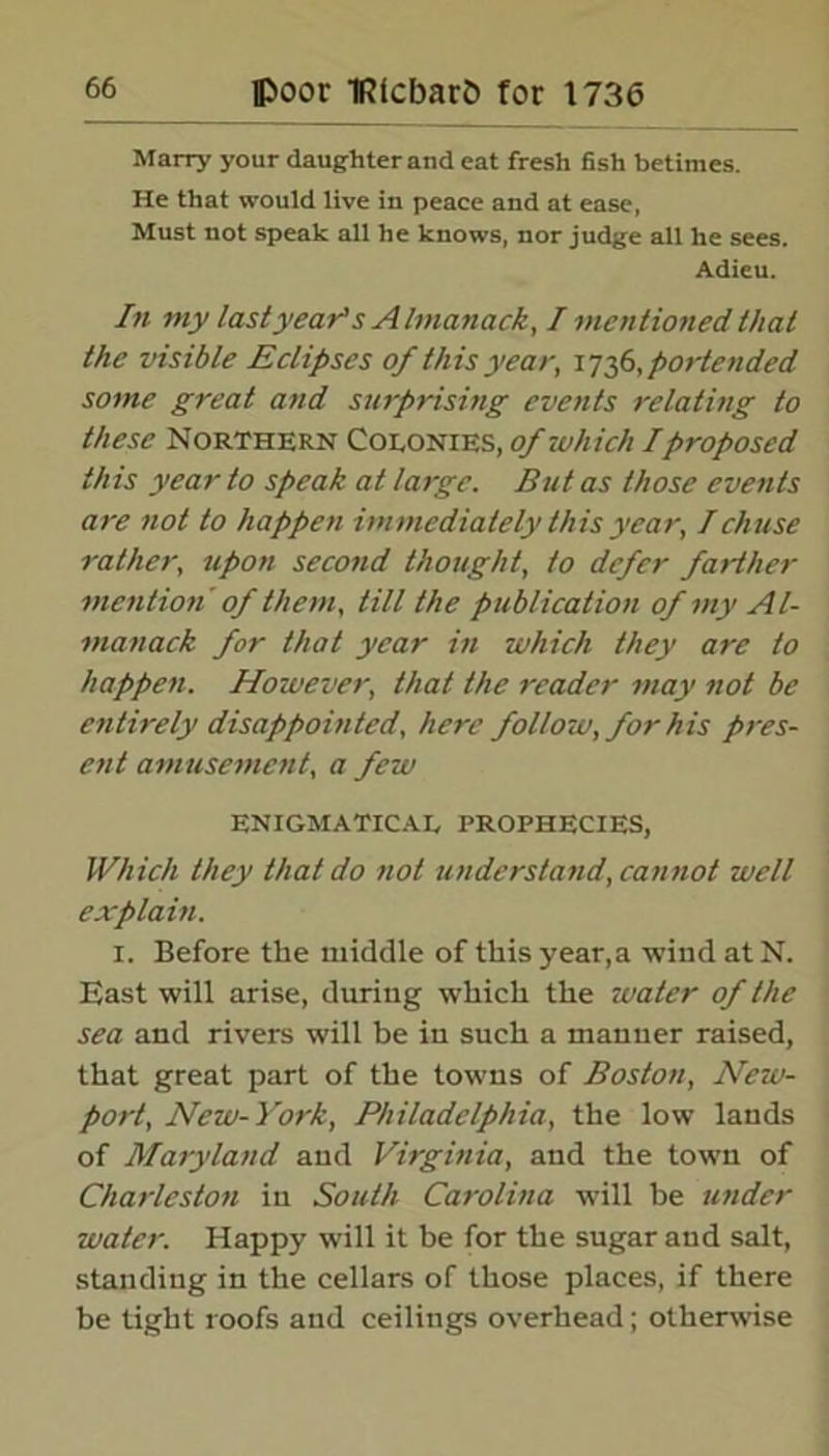 Marry your daughter and eat fresh fish betimes. He that would live in peace and at ease, Must not speak all he knows, nor judge all he sees. Adieu. In my lastyear's Almanack, I mentioned that the visible Eclipses of this year, i736, portended some great and surprising events relating to these Northern Colonies, of which I proposed this year to speak at large. But as those events are not to happen immediately this year, Ichuse rather, upon second thought, to defer farther mention' of them, till the publication of my Al- manack for that year in which they are to happen. However, that the reader may not be entirely disappoin ted, here follow, for his pres- ent amusement, a few ENIGMATICAL PROPHECIES, Which they that do not understand, cannot well explain. 1. Before the middle of this year,a wind at N. East will arise, during which the water of the sea and rivers will be in such a manner raised, that great part of the towns of Boston, New- port, New-York, Philadelphia, the low lands of Maryland and Virginia, and the town of Charleston in South Carolina will he under water. Happy will it he for the sugar and salt, standing in the cellars of those places, if there be tight roofs and ceilings overhead; otherwise