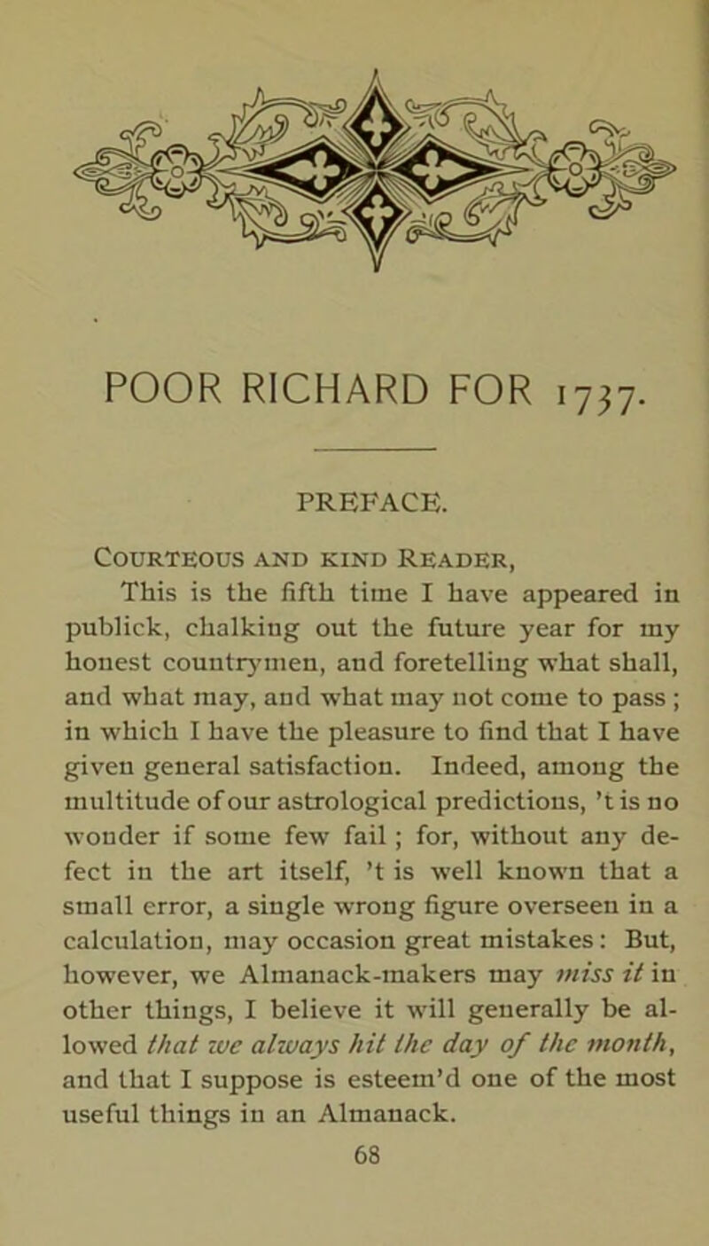 POOR RICHARD FOR 1737. PREFACE. Courteous and kind Reader, This is the fifth time I have appeared in publick, chalking out the future year for my honest countrymen, and foretelling what shall, and what may, and what may not come to pass ; in which I have the pleasure to find that I have given general satisfaction. Indeed, among the multitude of our astrological predictions, ’tis no wonder if some few fail; for, without any de- fect in the art itself, ’t is well known that a small error, a single wrong figure overseen in a calculation, may occasion great mistakes : But, however, we Almanack-makers may miss it in other things, I believe it will generally be al- lowed that ivc always hit the day of the month, and that I suppose is esteem’d one of the most useful things in an Almanack.