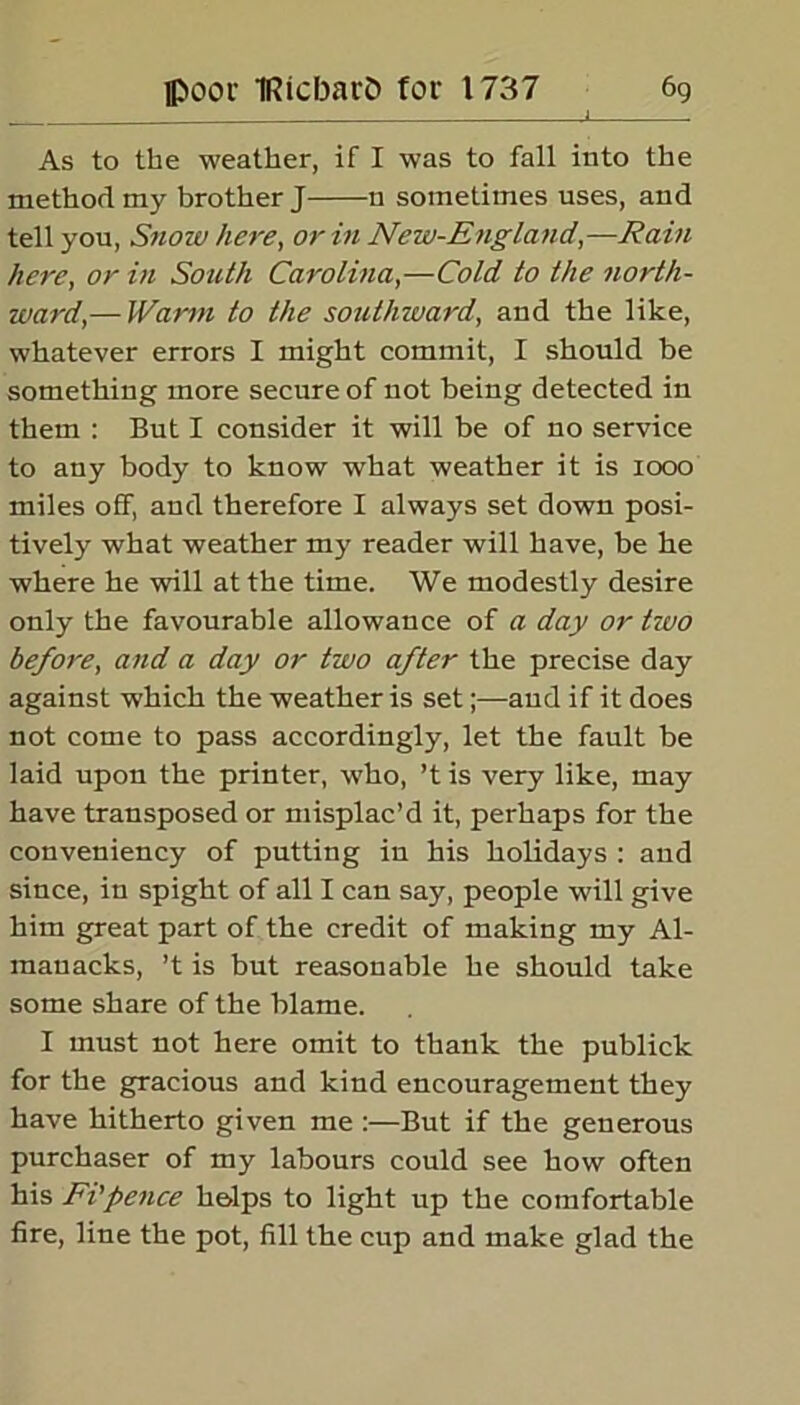 As to the weather, if I was to fall into the method my brother J n sometimes uses, and tell you, Snow here, or in New-England,—Rain here, or in South Carolina,—Cold to the north- ward’,—Warm to the southward, and the like, whatever errors I might commit, I should be something more secure of not being detected in them : But I consider it will be of no service to any body to know what weather it is 1000 miles off, and therefore I always set down posi- tively what weather my reader will have, be he where he will at the time. We modestly desire only the favourable allowance of a day or tivo before, and a day or two after the precise day against which the weather is set;—and if it does not come to pass accordingly, let the fault be laid upon the printer, who, ’t is very like, may have transposed or misplac’d it, perhaps for the conveniency of putting in his holidays : and since, in spight of all I can say, people will give him great part of the credit of making my Al- manacks, ’t is but reasonable he should take some share of the blame. I must not here omit to thank the publick for the gracious and kind encouragement they have hitherto given me :—But if the generous purchaser of my labours could see how often his Ft’pence helps to light up the comfortable fire, line the pot, fill the cup and make glad the